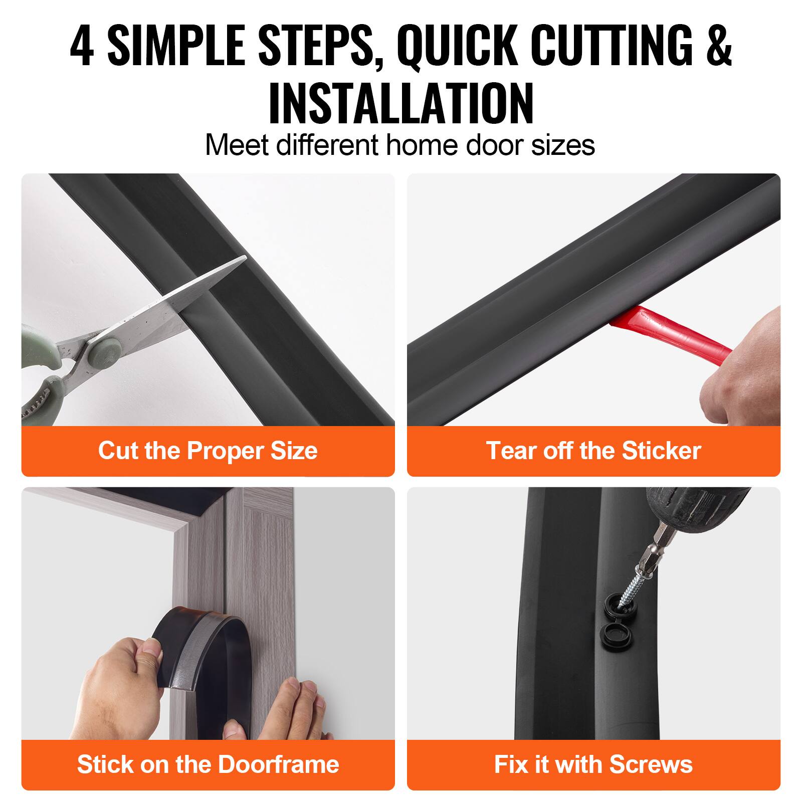 4 SIMPLE STEPS, QUICK CUTTING & INSTALLATION  
Meet different home door sizes

1. Cut the Proper Size
2. Tear off the Sticker
3. Stick on the Doorframe
4. Fix it with Screws