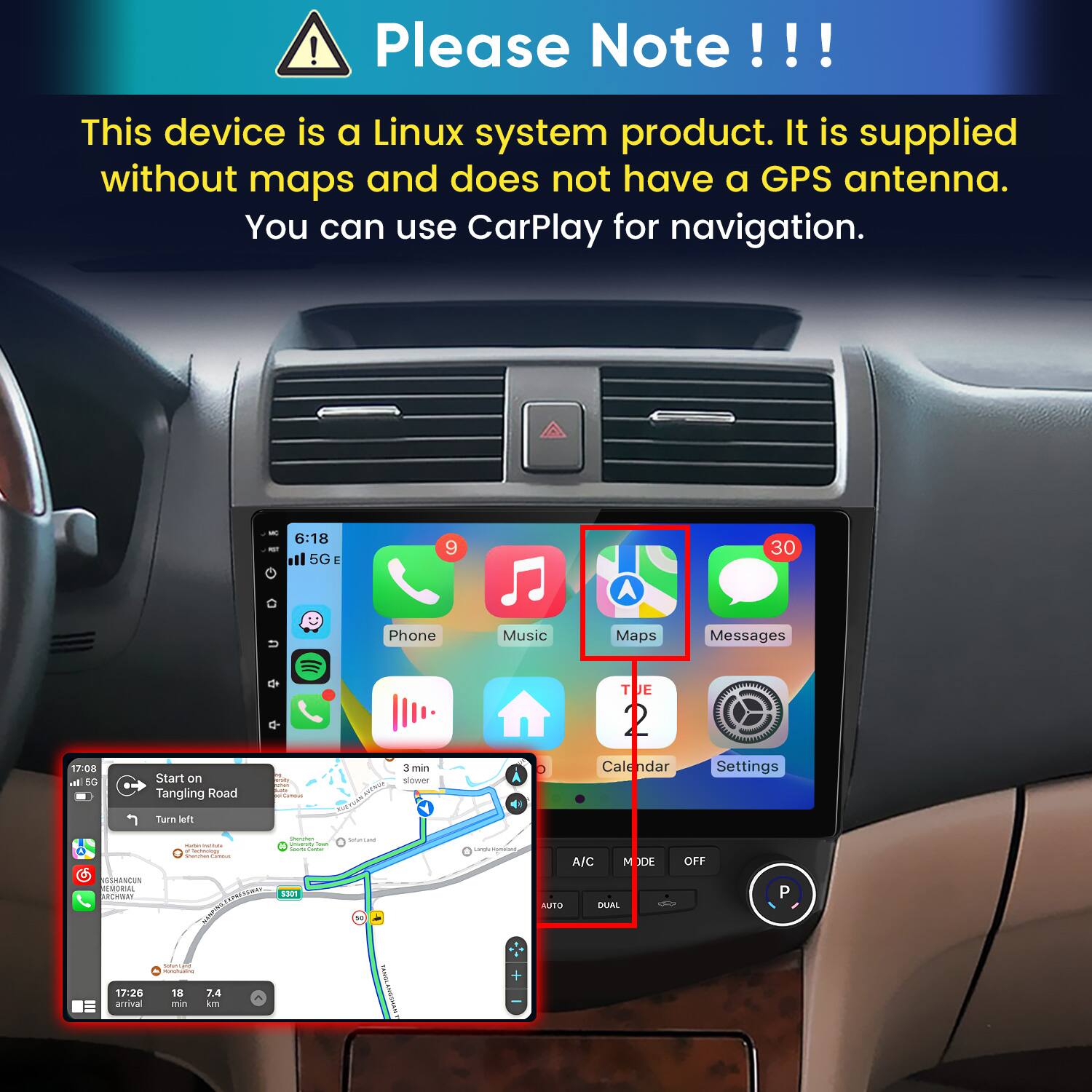 Please Note!!!

This device is a Linux system product. It is supplied without maps and does not have a GPS antenna. You can use CarPlay for navigation.

6:18 5G E
9
30
Phone
Music
Maps
Messages
TUE
17:08 In 5G
Start on Tangling Road
3 min slower
endar
Settings
Turn left
GSHANCUN REMORIAL ARCHIBAY
Sterwhen imate Tour Sechnology Sours Game Shamman CHANGE EXPRESSWAY 5301
Submitted
Langle Mymatun),
A/C M DE AUTO DUAL
OFF
P
SubmiLand MARKETS -
17:26 arrival
18 min
7.4 km