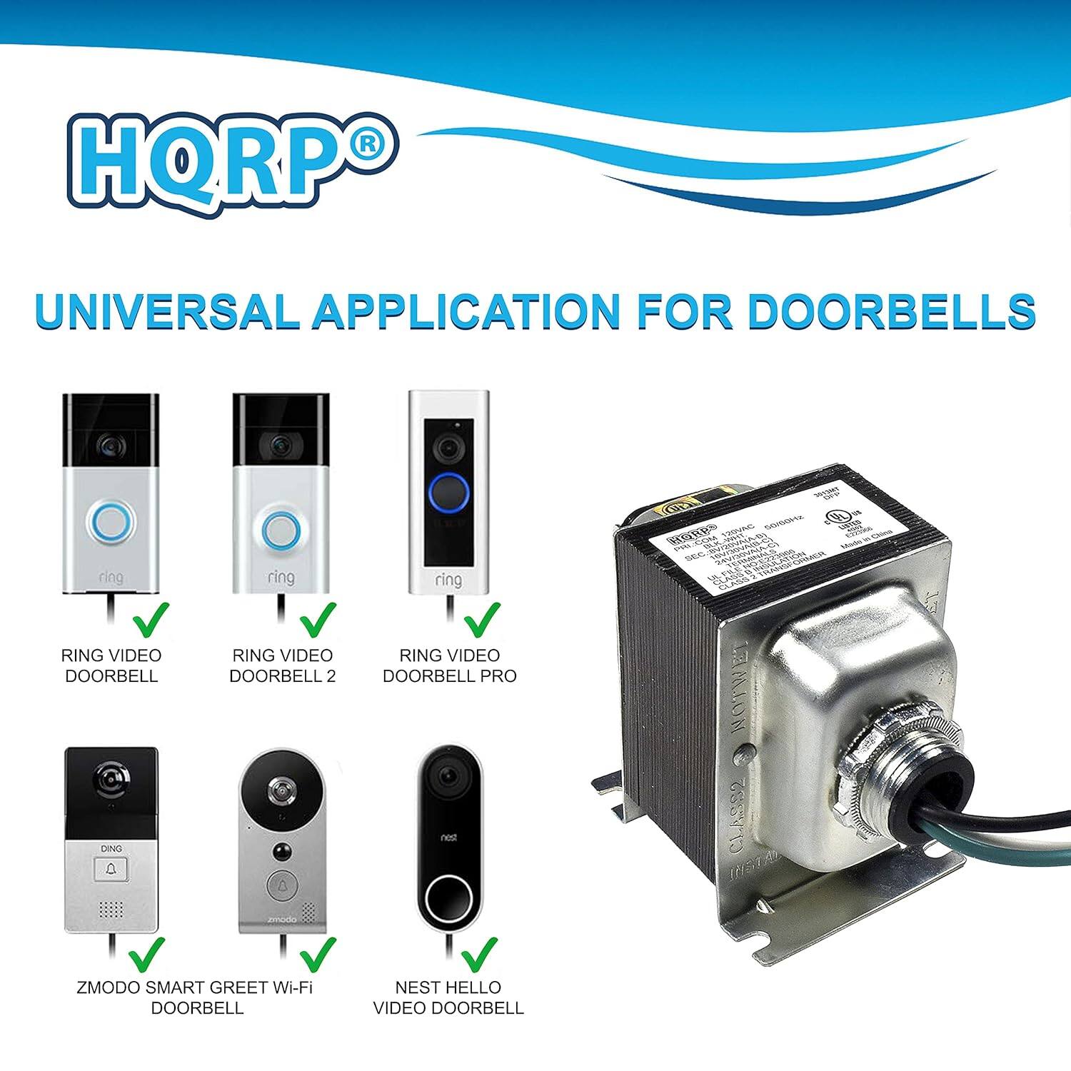 HQRP® UNIVERSAL APPLICATION FOR DOORBELLS

- RING VIDEO DOORBELL
- RING VIDEO DOORBELL 2
- RING VIDEO DOORBELL PRO
- ZMODO SMART GREET Wi-Fi DOORBELL
- NEST HELLO VIDEO DOORBELL