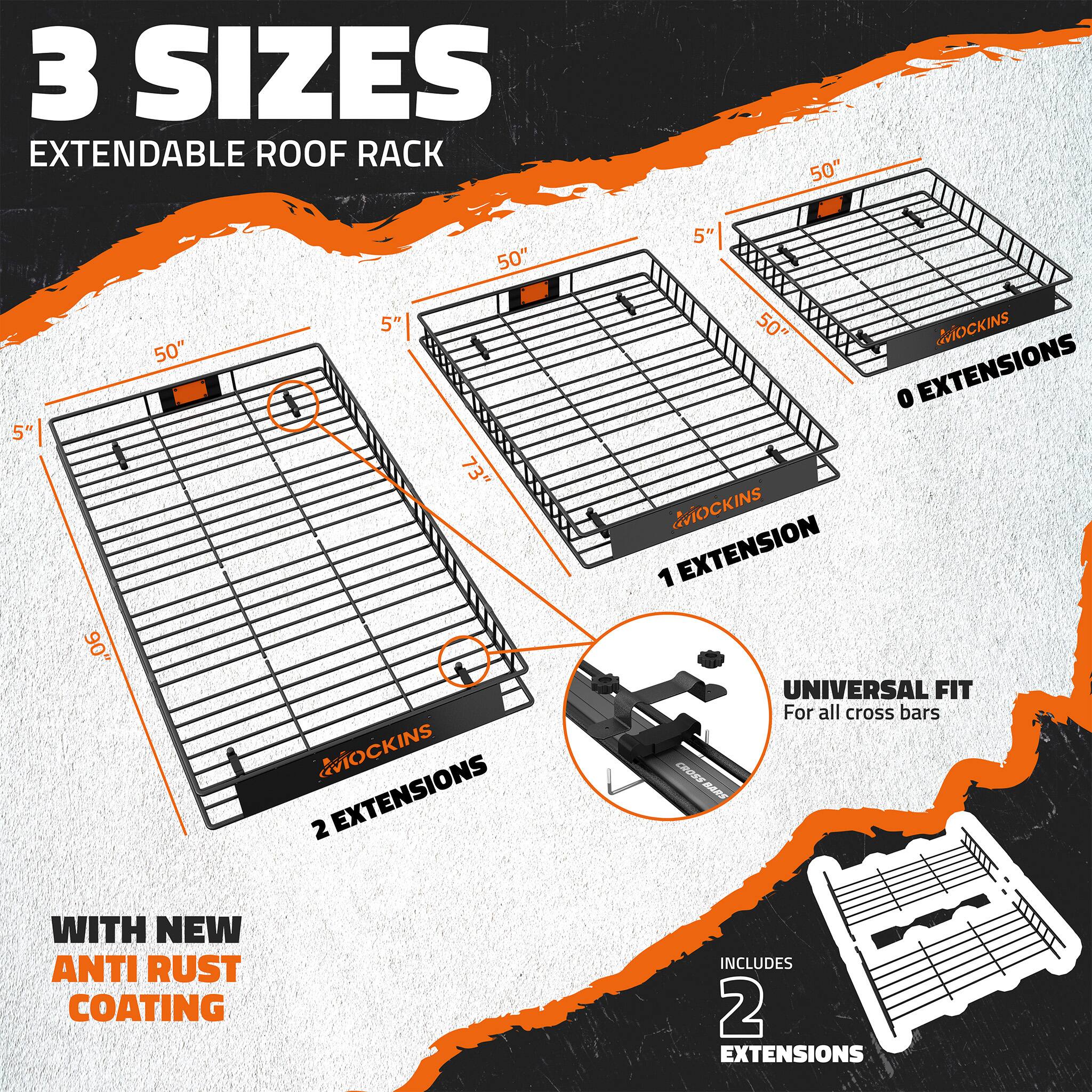3 SIZES EXTENDABLE ROOF RACK

50" 5" 90" 50" 5" 73" MOCKINS

2 EXTENSIONS

0 EXTENSIONS

1 EXTENSION

UNIVERSAL FIT For all cross bars

WITH NEW ANTI RUST COATING

INCLUDES 2 EXTENSIONS