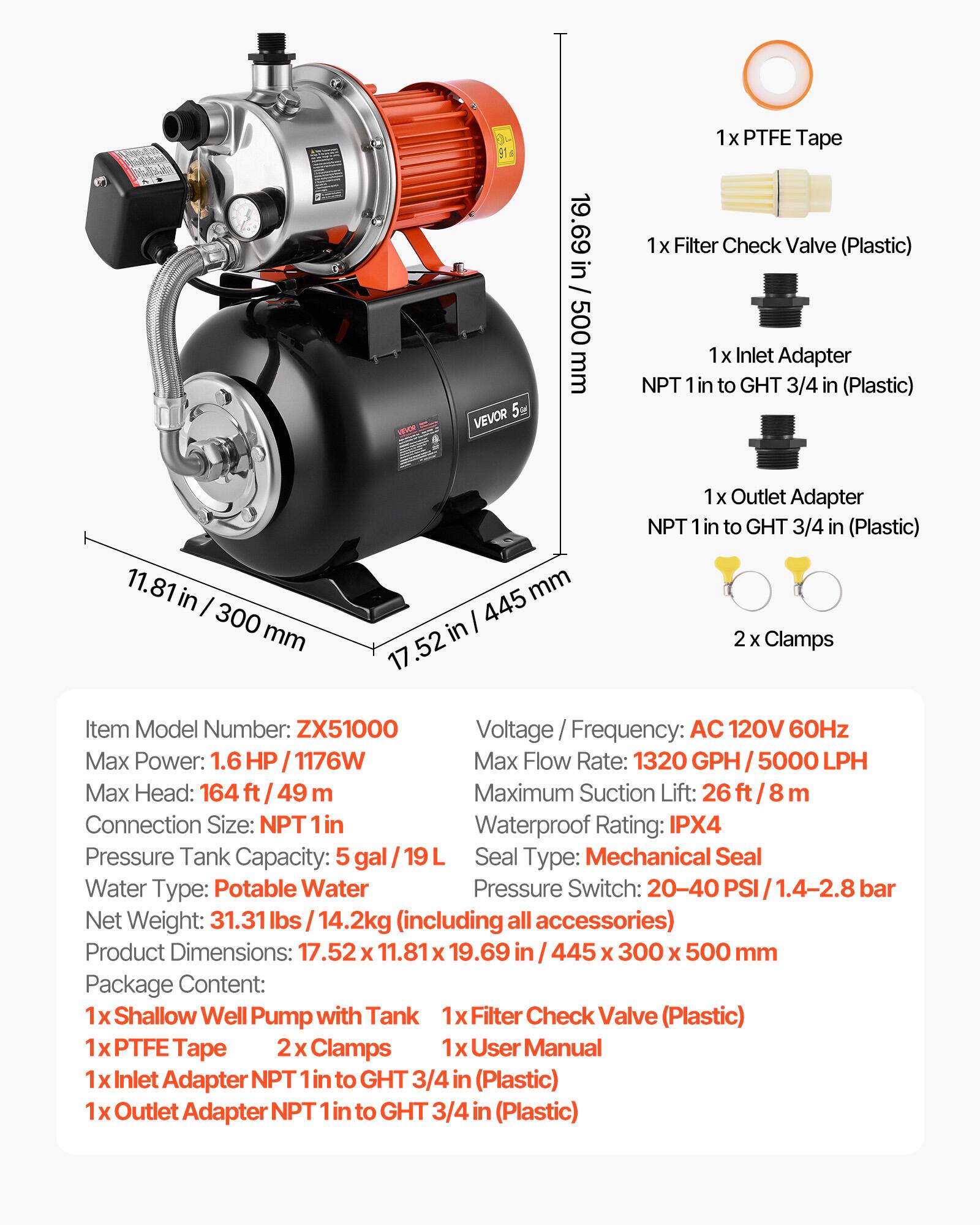 VEVOR 5

19.69 in / 500 mm

1x PTFE Tape  
1x Filter Check Valve (Plastic)  
1x Inlet Adapter NPT 1 in to GHT 3/4 in (Plastic)  
11.81 in / 300 mm  
mm 445 in 17.52  
1x Outlet Adapter NPT 1 in to GHT 3/4 in (Plastic)  
2 Clamps  

Item Model Number: ZX51000  
Voltage Frequency: AC 120V 60Hz  
Max Power: 1.6 HP / 1176W  
Max Flow Rate: 1320 GPH / 5000 LPH  
Max Head: 164 ft / 49 m  
Maximum Suction Lift: 26 ft / 8 m  
Connection Size: NPT 1 in  
Waterproof Rating: IPX4  
Pressure Tank Capacity: 5 gal / 19 L  
Seal Type: Mechanical Seal  
Water Type: Potable Water  
Pressure Switch: 20-40 PSI / 