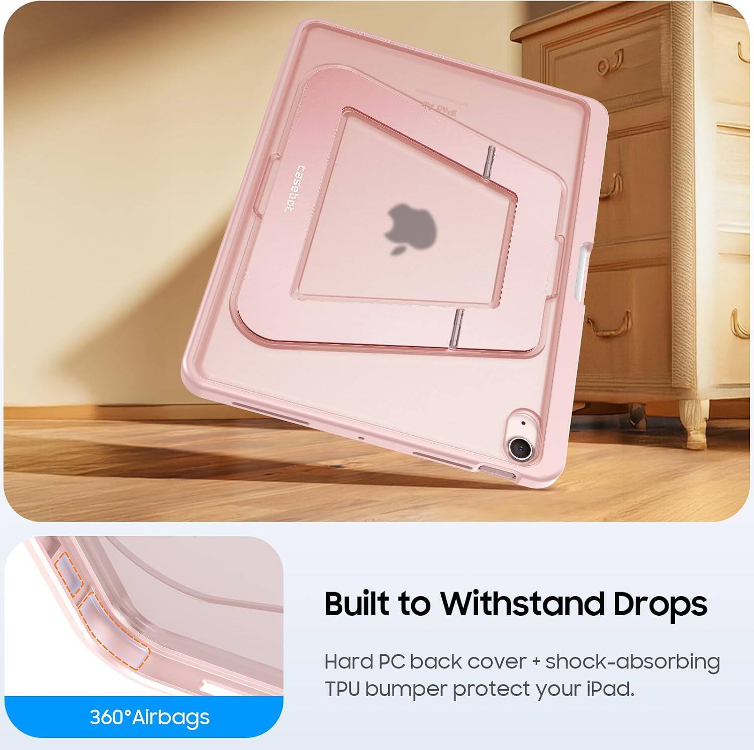 360 Airbags  
Built to Withstand Drops  
Hard PC back cover + shock-absorbing TPU bumper protect your iPad.