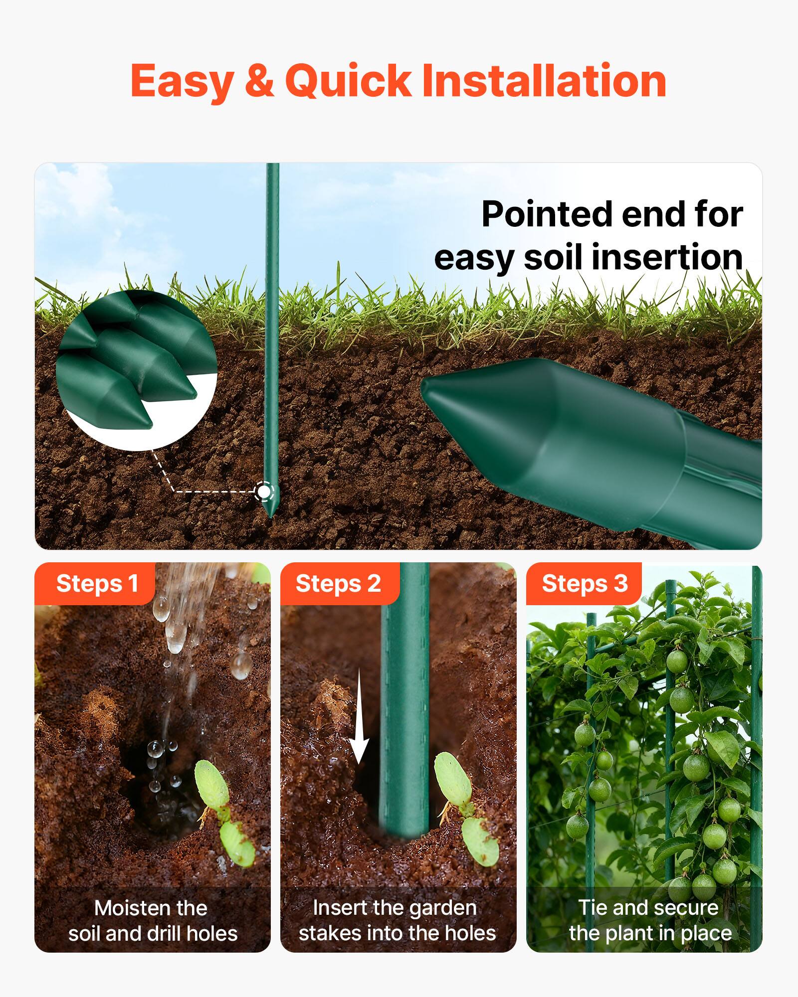 Easy & Quick Installation

Pointed end for easy soil insertion

Steps 1: Moisten the soil and drill holes

Steps 2: Insert the garden stakes into the holes

Steps 3: Tie and secure the plant in place