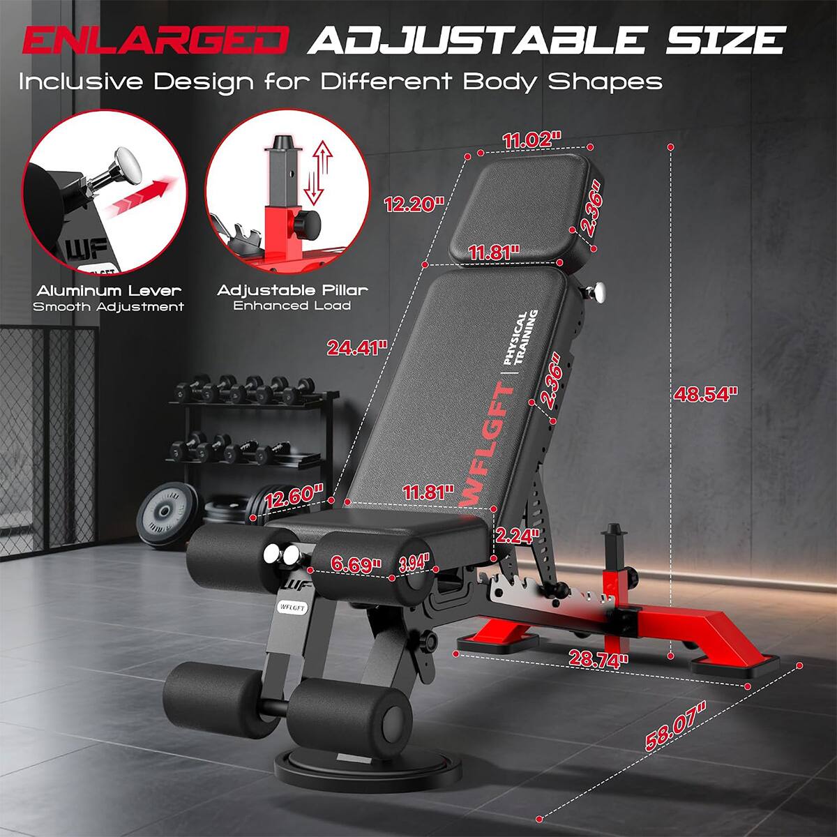 ENLARGED ADJUSTABLE SIZE  
Inclusive Design for Different Body Shapes  

11.02"  
12.20"  
2.36"  
WF  
11.81"  
Aluminum Lever Adjustable Pillar  
Smooth Adjustment  
Enhanced Load  
24.41"  

PHYSICAL  
2.36"  
48.54"  
12.60"  
11.81"  
WFLGFT  
2.24"  
6.69"  
3.94"  
LUF- INFUGFT  
28.74"  
58.07"
