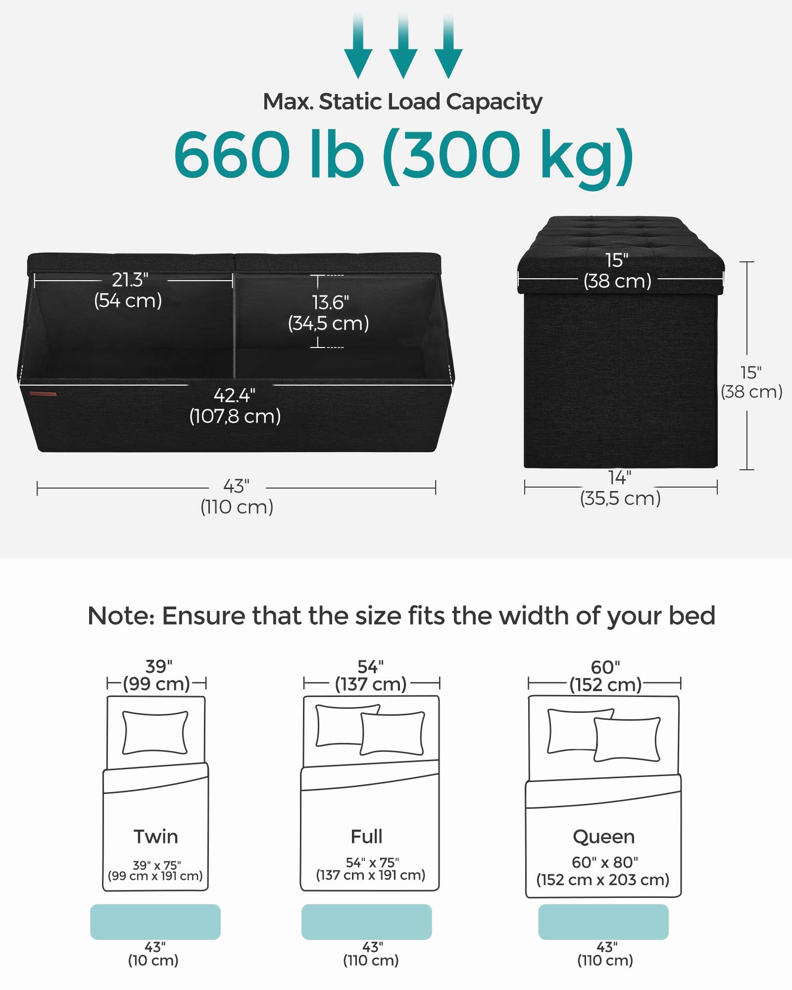 Max. Static Load Capacity: 660 lb (300 kg)

Dimensions:
- 21.3" (54 cm) W
- 13.6" (34.5 cm) D
- 42.4" (107.8 cm) L
- 15" (38 cm) H
- 43" (110 cm) W
- 14" (35.5 cm) H

Note: Ensure that the size fits the width of your bed

Bed Sizes:
- Twin: 39" x 75" (99 cm x 191 cm)
- Full: 54" x 75" (137 cm x 191 cm)
- Queen: 60" x 80" (152 cm x 203 cm)

Additional Dimensions:
- 43" (10 cm) W
- 43" (110 cm) W