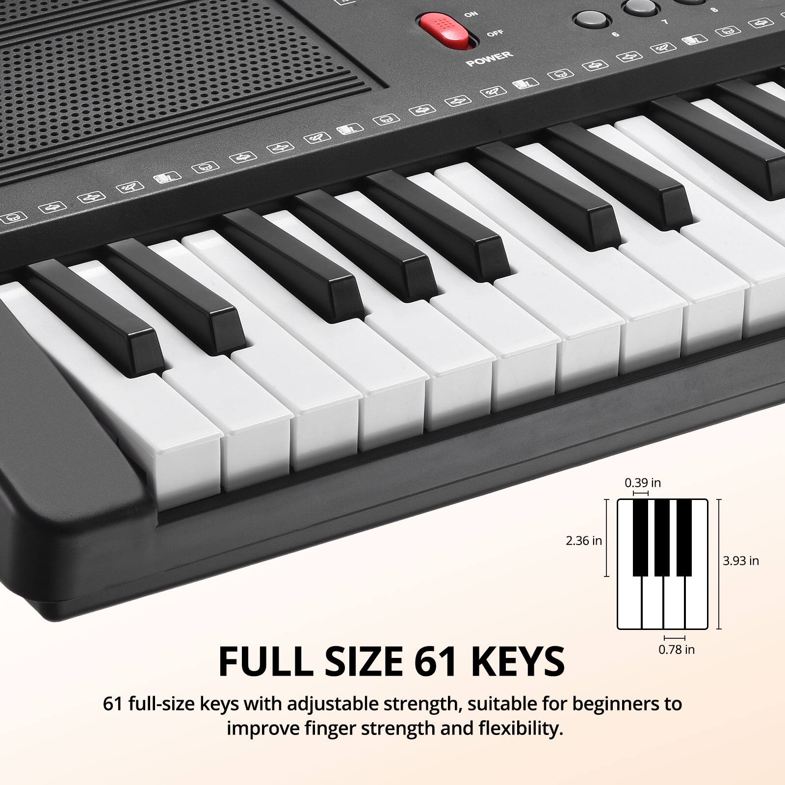oe MO OFF POWER

1 a - 1 r R C < R

0.39 in 2.36 in 3.93 in 0.78 in

FULL SIZE 61 KEYS

61 full-size keys with adjustable strength, suitable for beginners to improve finger strength and flexibility.