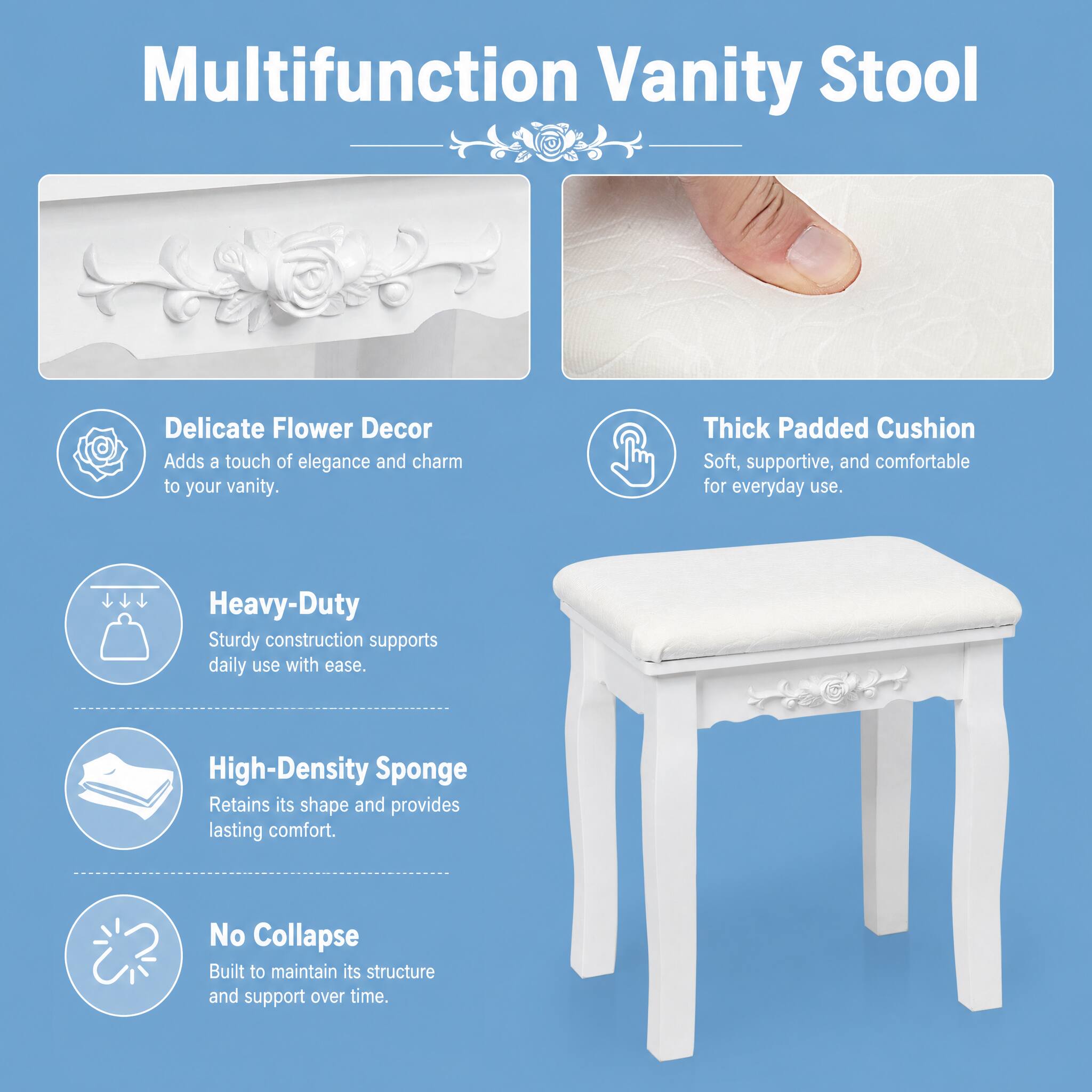 Multifunction Vanity Stool

- Delicate Flower Decor
  Adds a touch of elegance and charm to your vanity.

- Thick Padded Cushion
  Soft, supportive, and comfortable for everyday use.

- Heavy-Duty
  Sturdy construction supports daily use with ease.

- High-Density Sponge
  Retains its shape and provides lasting comfort.

- No Collapse
  Built to maintain its structure and support over time.