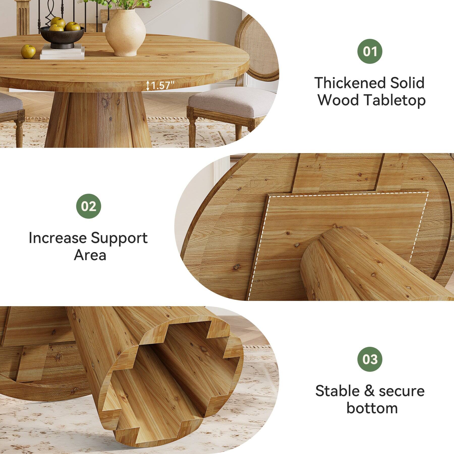 01
1.57"
Thickened Solid Wood Tabletop
02
Increase Support Area
03
Stable & secure bottom