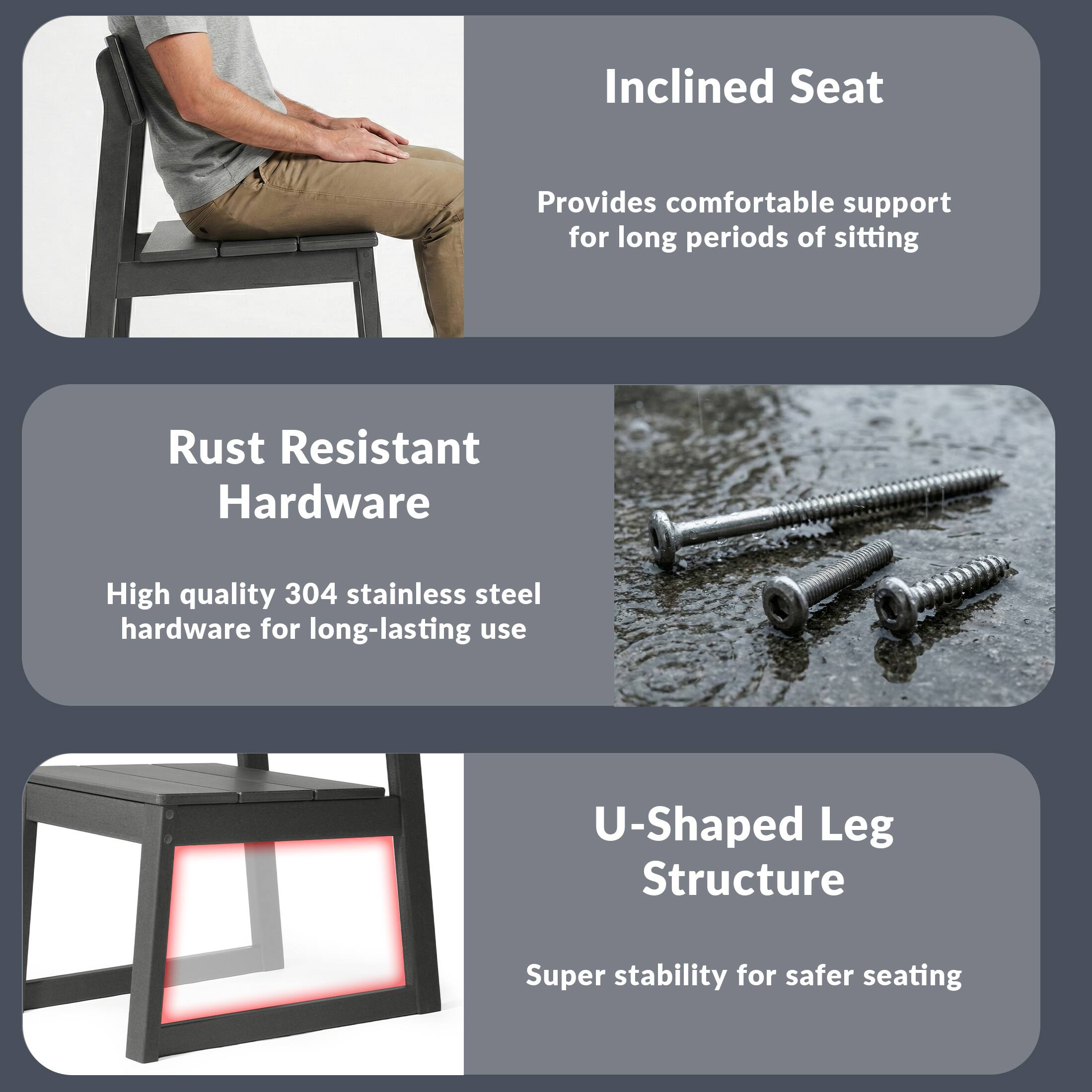 Inclined Seat  
Provides comfortable support for long periods of sitting  

Rust Resistant Hardware  
High quality 304 stainless steel hardware for long-lasting use  

U-Shaped Leg Structure  
Super stability for safer seating