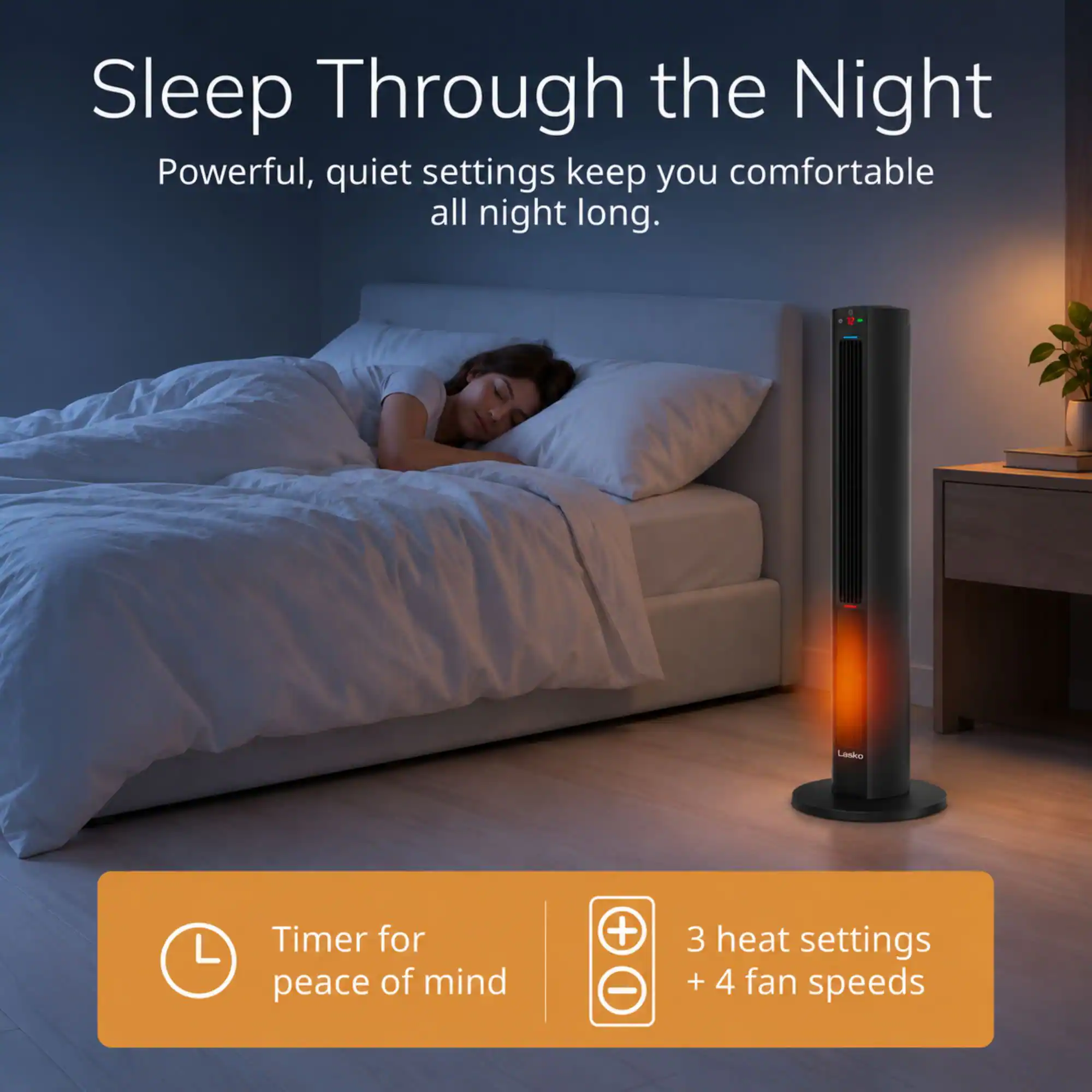 Sleep Through the Night  
Powerful, quiet settings keep you comfortable all night long.  

Lasko  

Timer for peace of mind  
3 heat settings + 4 fan speeds