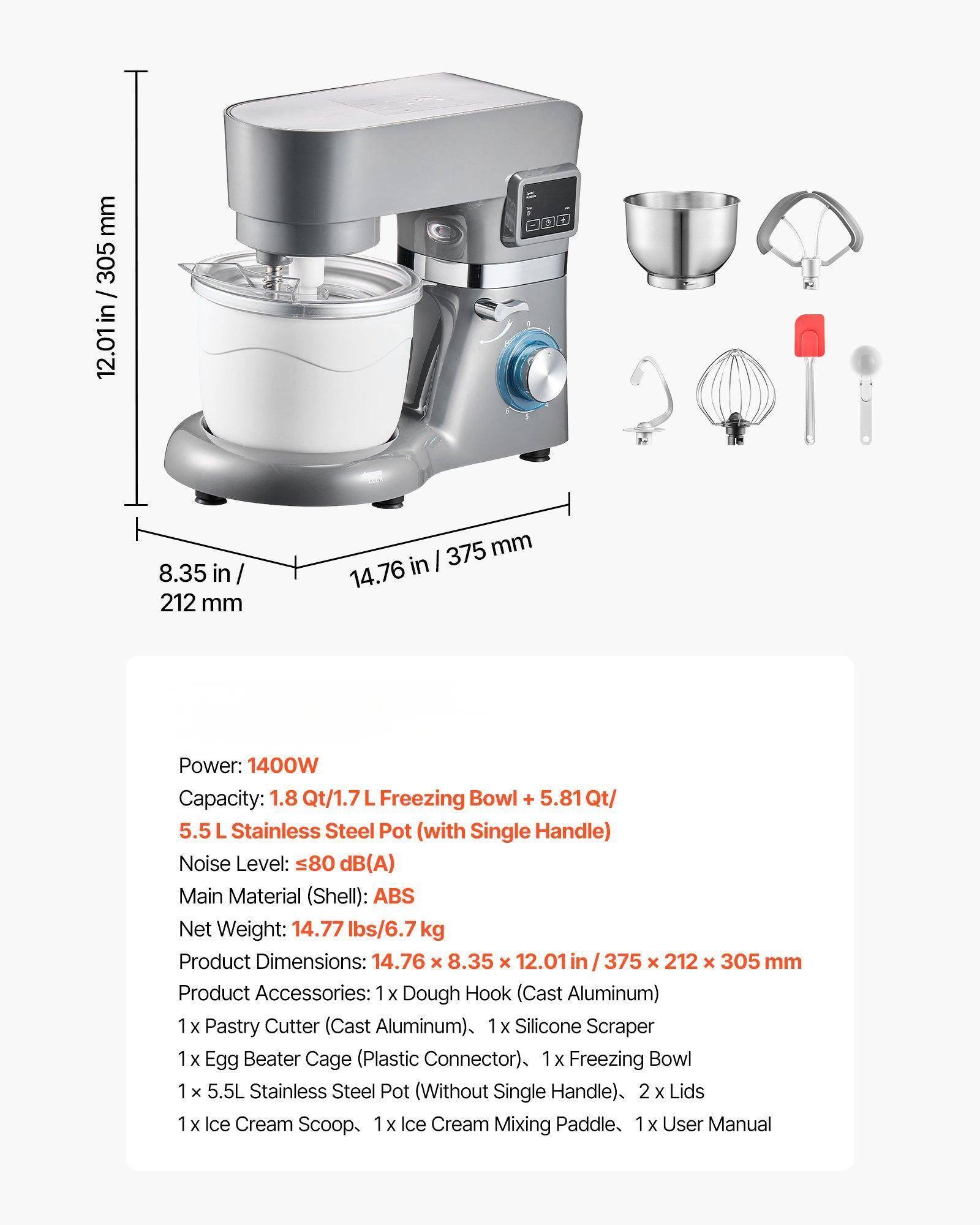 Sure, here is the corrected and grouped text:

---

**Power:** 1400W  
**Capacity:** 1.8 Qt/1.7 L Freezing Bowl + 5.81 Qt/5.5 L Stainless Steel Pot (with Single Handle)  
**Noise Level:** ≤80 dB(A)  
**Main Material (Shell):** ABS  
**Net Weight:** 14.77 lbs/6.7 kg  
**Product Dimensions:** 14.76 x 8.35 x 12.01 in / 375 x 212 x 305 mm  

**Product Accessories:**  
- 1 x Dough Hook (Cast Aluminum)  
- 1 x Pastry Cutter (Cast Aluminum)  
- 1 x Silicone Scraper  
- 1 x Egg Beater Cage (Plastic Connector)  
- 1 x Freezing Bowl  
- 1 x 5.5L Stainless Steel Pot (Without Single Handle)  
- 2 x Lids  
- 1 x Ice Cream Scoop  
- 1 x Ice Cream Mixing Paddle  
- 1 x User Manual  

---

**Dimensions:**  
- 12.0