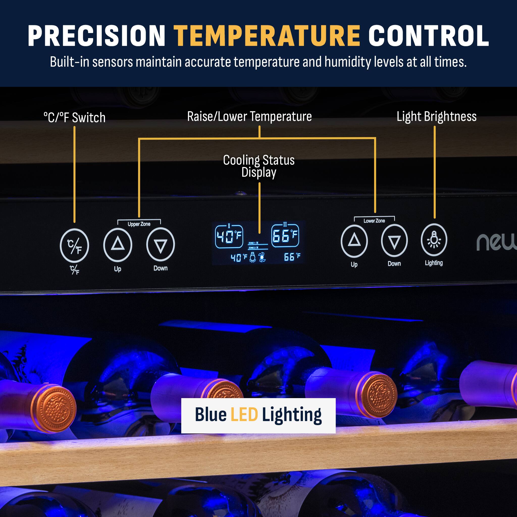PRECISION TEMPERATURE CONTROL Built-in sensors maintain accurate temperature and humidity levels at all times. C/F Switch Raise/Lower Temperature Light Brightness Cooling Status Display % 7 Up Upper Zone Down  40 F I 66 F Up Lower zone Down Lighting Blue LED Lighting