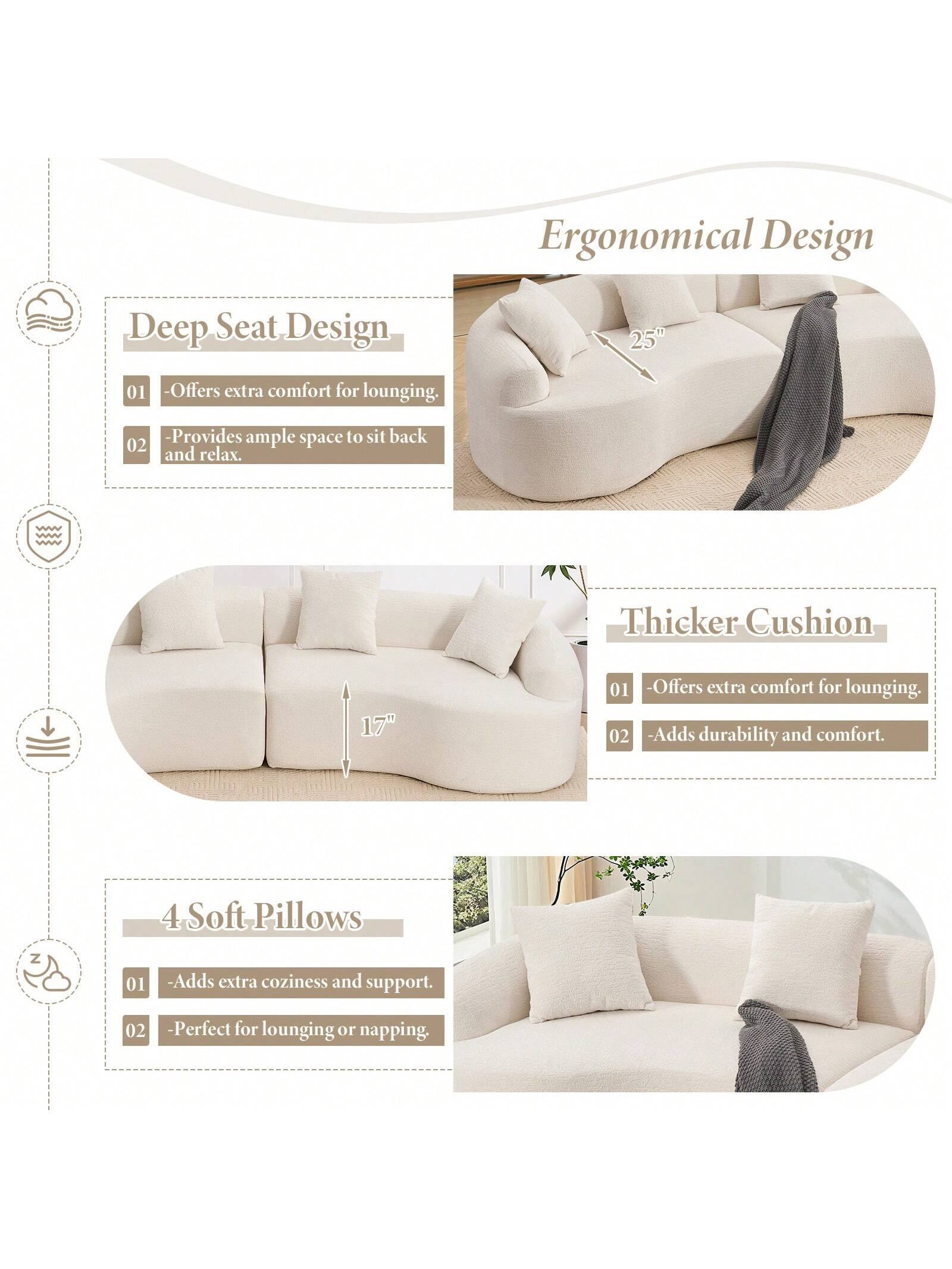 Ergonomical Design

Deep Seat Design 25"  
- Offers extra comfort for lounging.  
- Provides ample space to sit back and relax.  

Thicker Cushion 17"  
- Offers extra comfort for lounging.  
- Adds durability and comfort.  

4 Soft Pillows  
- Adds extra coziness and support.  
- Perfect for lounging or napping.