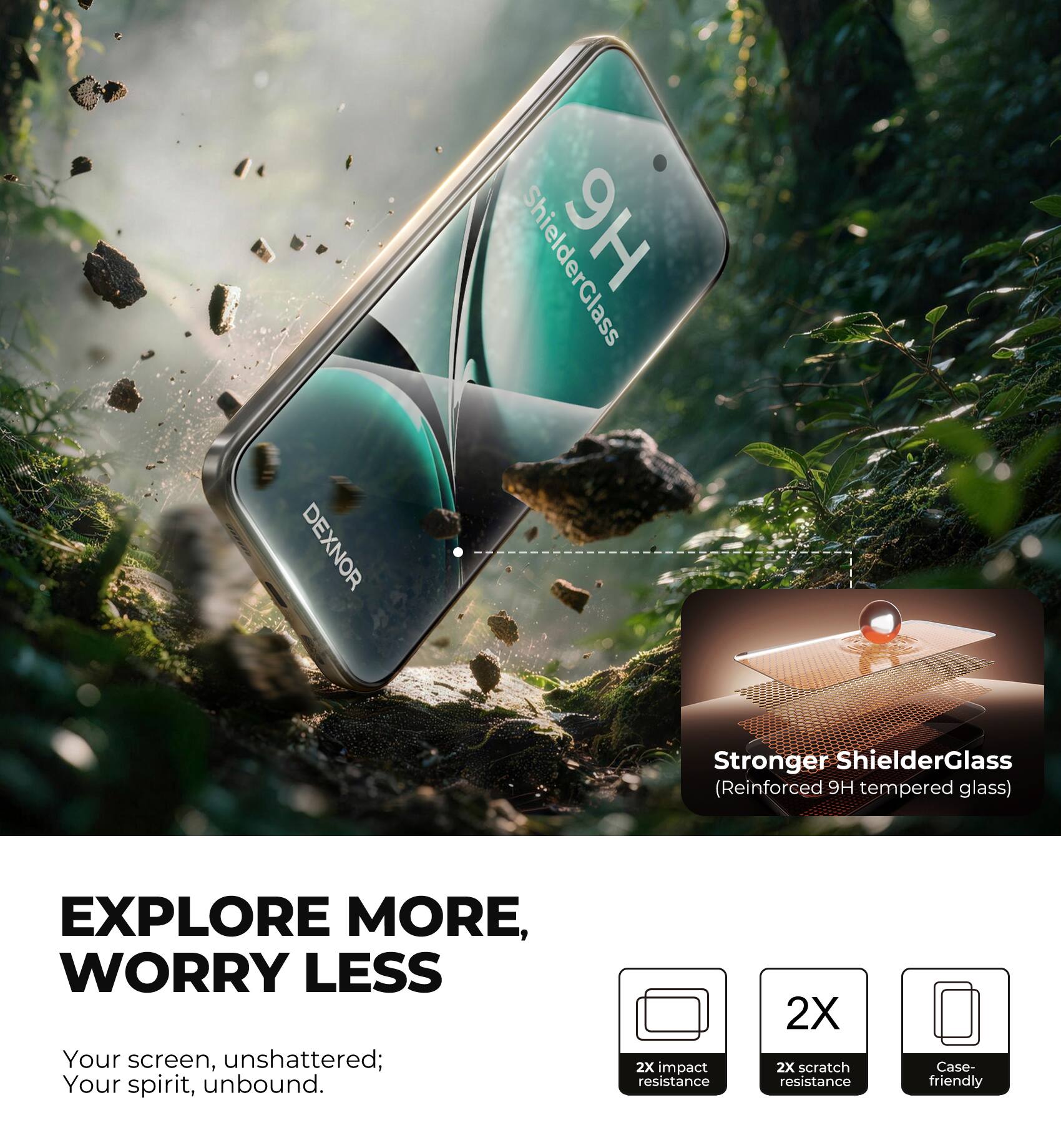 DEXNOR

ShielderGlass

Stronger ShielderGlass (Reinforced 9H tempered glass)

EXPLORE MORE, WORRY LESS

Your screen, unshattered; Your spirit, unbound.

2X impact resistance

2X scratch resistance

Case-friendly
