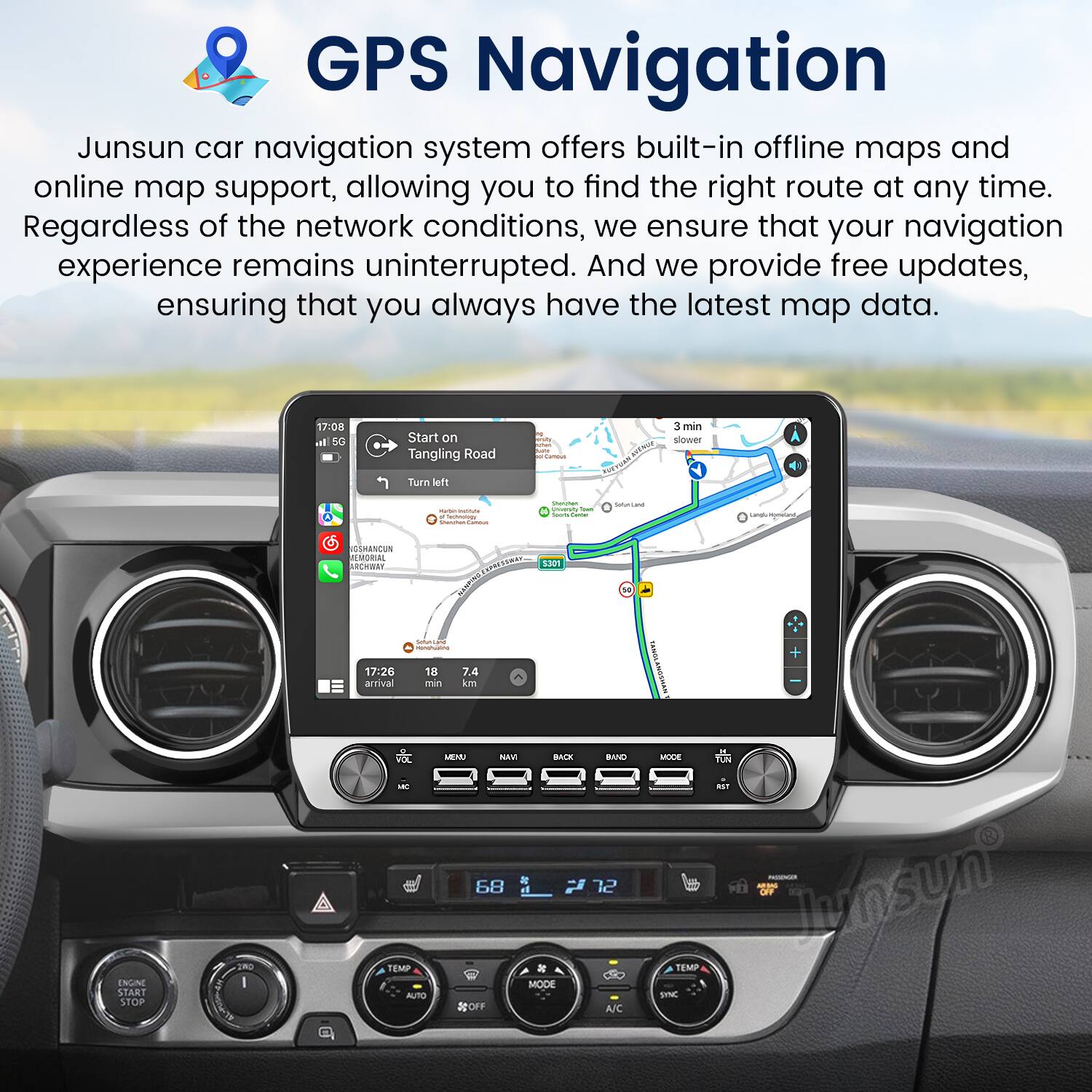 GPS Navigation

Junsun car navigation system offers built-in offline maps and online map support, allowing you to find the right route at any time. Regardless of the network conditions, we ensure that your navigation experience remains uninterrupted. And we provide free updates, ensuring that you always have the latest map data.

17:08  
Start on Tangling Road  
Turn left  
3 min slower  

17:26 arrival  
18 min  
7.4 km  

TUNTS I ENGN START STOP - VIL - RENAP AUTO MEM NAV BACE *  
68 MODE OFF BAND 12 A/C  
TON MAT b lunsun TEMP SINC