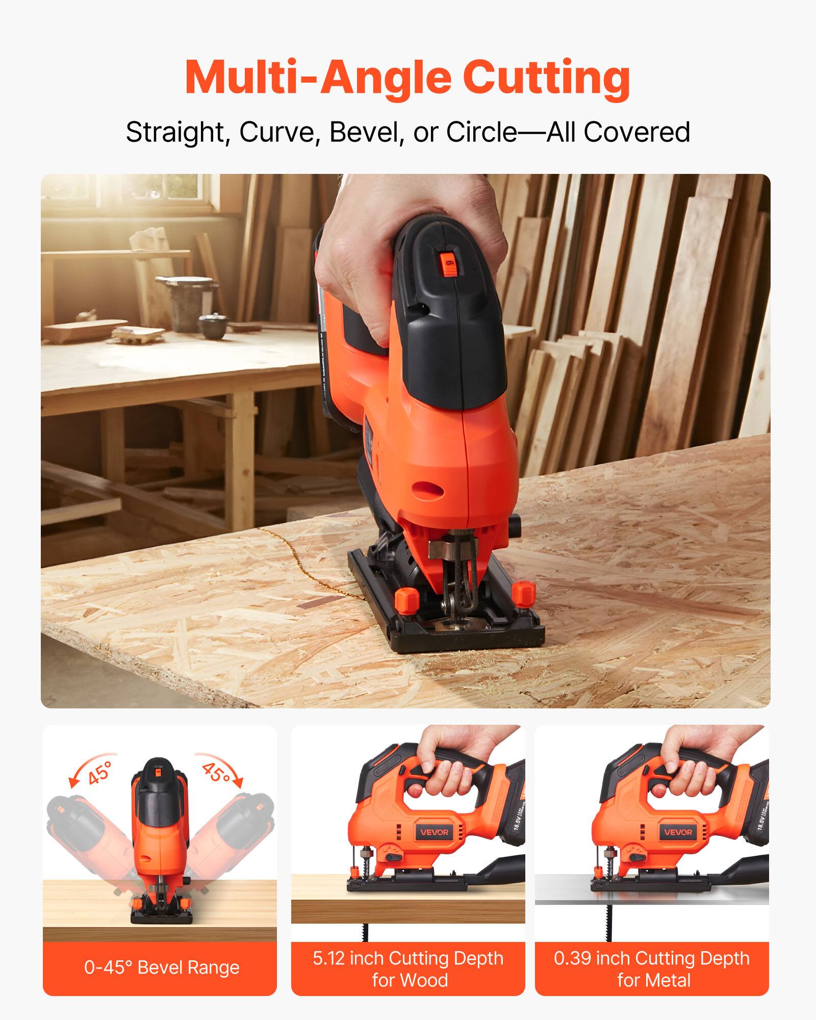 Multi-Angle Cutting  
Straight, Curve, Bevel, or Circle—All Covered  

0-45° Bevel Range  
5.12 inch Cutting Depth for Wood  
0.39 inch Cutting Depth for Metal