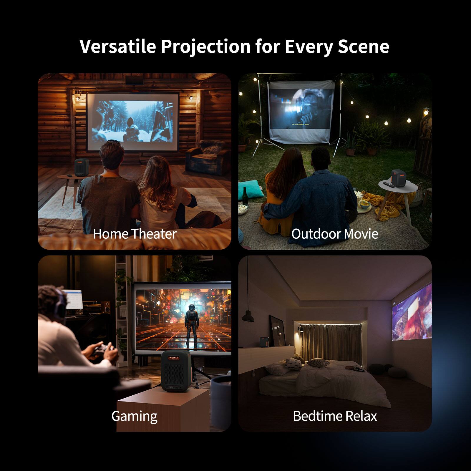 Versatile Projection for Every Scene

- Home Theater
- Outdoor Movie
- Gaming
- Bedtime Relax