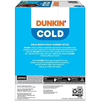 **Dunkin' Cold**

**Bold Meets Cold - Dunkin' Style**

Dunkin' Cold coffee is specially roasted for cold coffee that stands up to ice. It gives you a smooth, bold taste that's packed with the Dunkin' flavor you crave. Simply brew it hot over ice, sip back, and relax with your deliciously smooth Dunkin' Cold coffee at home!

Would Dunkin' brew you wrong? If for any reason you are not satisfied with this product, we will make it right and replace it. Call us at 1-800-374-5308.

**Only Keurig for the perfect cup.**

**This carton is made with 100% recycled paperboard.**

---

**KEURIG**

Officially designed for Keurig® machines. For the perfect home-brewed cup every time.

For more information, visit [www.dunkin.com](http://www.dunkin.com).

**EMPTY**

**RECYCLE**

**WARNING:**

This product contains chemicals known to the State of California to cause cancer and birth defects or other reproductive harm. For more information go to [P65Warnings.ca.gov](http://P65Warnings