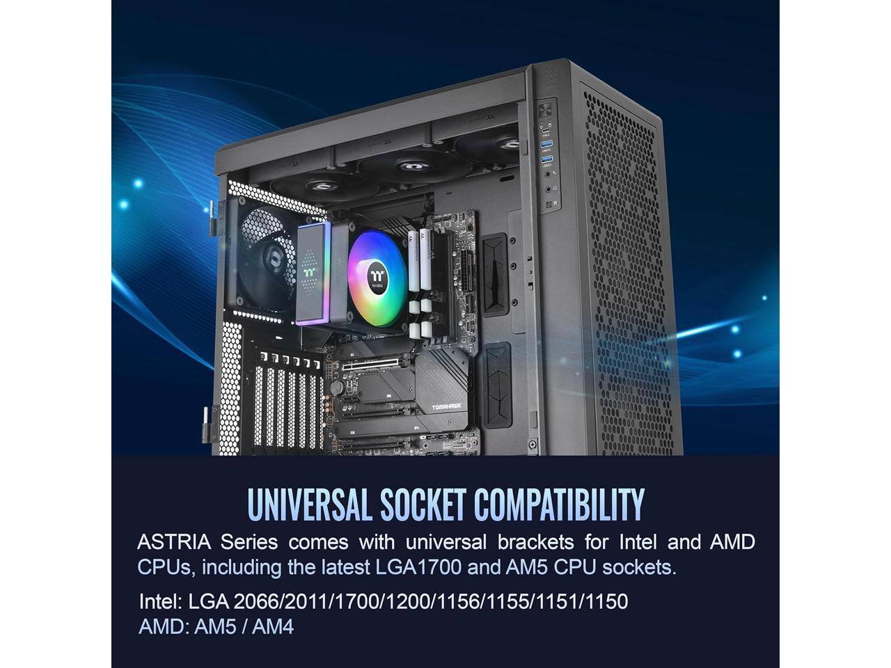 **UNIVERSAL SOCKET COMPATIBILITY**

ASTRIA Series comes with universal brackets for Intel and AMD CPUs, including the latest LGA1700 and AM5 CPU sockets.

Intel: LGA 2066/2011/1700/1200/1156/1155/1151/1150

AMD: AM5 / AM4