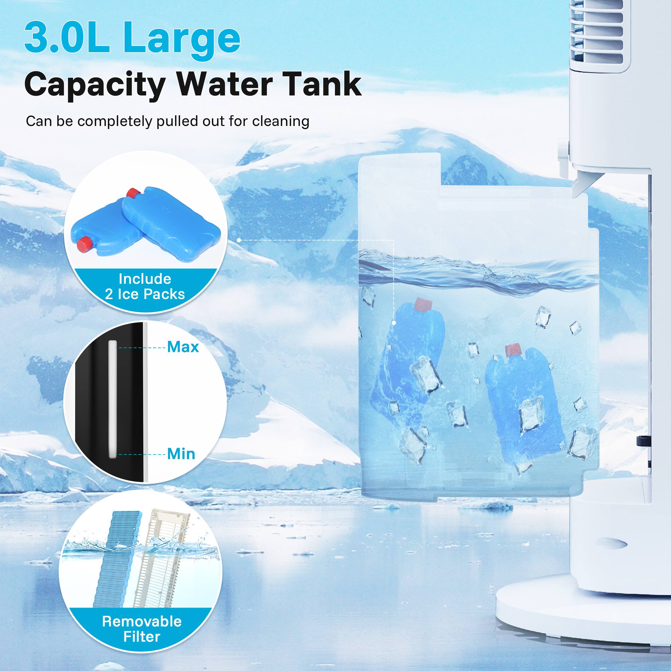3.0L Large Capacity Water Tank  
Can be completely pulled out for cleaning  

Include 2 Ice Packs  

Max  
Min  

Removable Filter