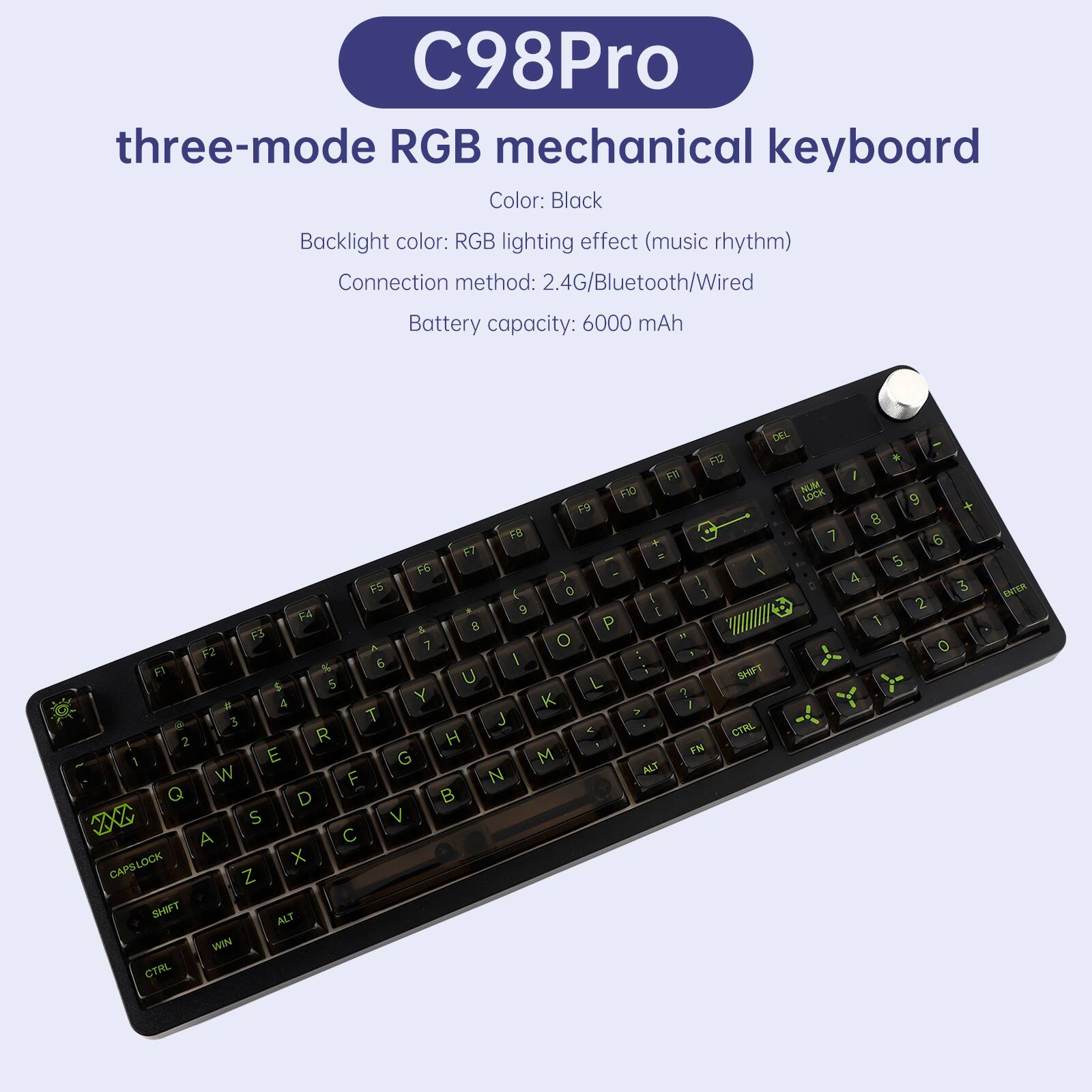 C98Pro three-mode RGB mechanical keyboard  
Color: Black  
Backlight color: RGB lighting effect (music rhythm)  
Connection method: 2.4G/Bluetooth/Wired  
Battery capacity: 6000 mAh  

DEL F12 F11 F10 F9 F8 F7 F6 F5 F4 F3 F2 F1  
NUM LOCK 7 8 9 4 5 6 1 2 3 0  
I O P L K J H G F D S A Z X C V B N M  
CTRL 2 E R T Y U I O P  
ALT 1 Q W E R T Y U I O P  
CAPSLOCK 0 9 8 7 6 5 4 3 2 1  
SHIFT 0 9 8 7 6 5 4 3 2 1  
WIN 0 9 8 7 6 5 4 3 2 1  
CTRL 0 9 8 7 6 5 4 3 2 1  
ENTER