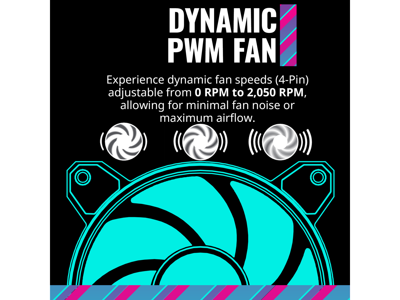 DYNAMIC PWM FAN

Experience dynamic fan speeds (4-Pin) adjustable from 0 RPM to 2,050 RPM, allowing for minimal fan noise or maximum airflow.