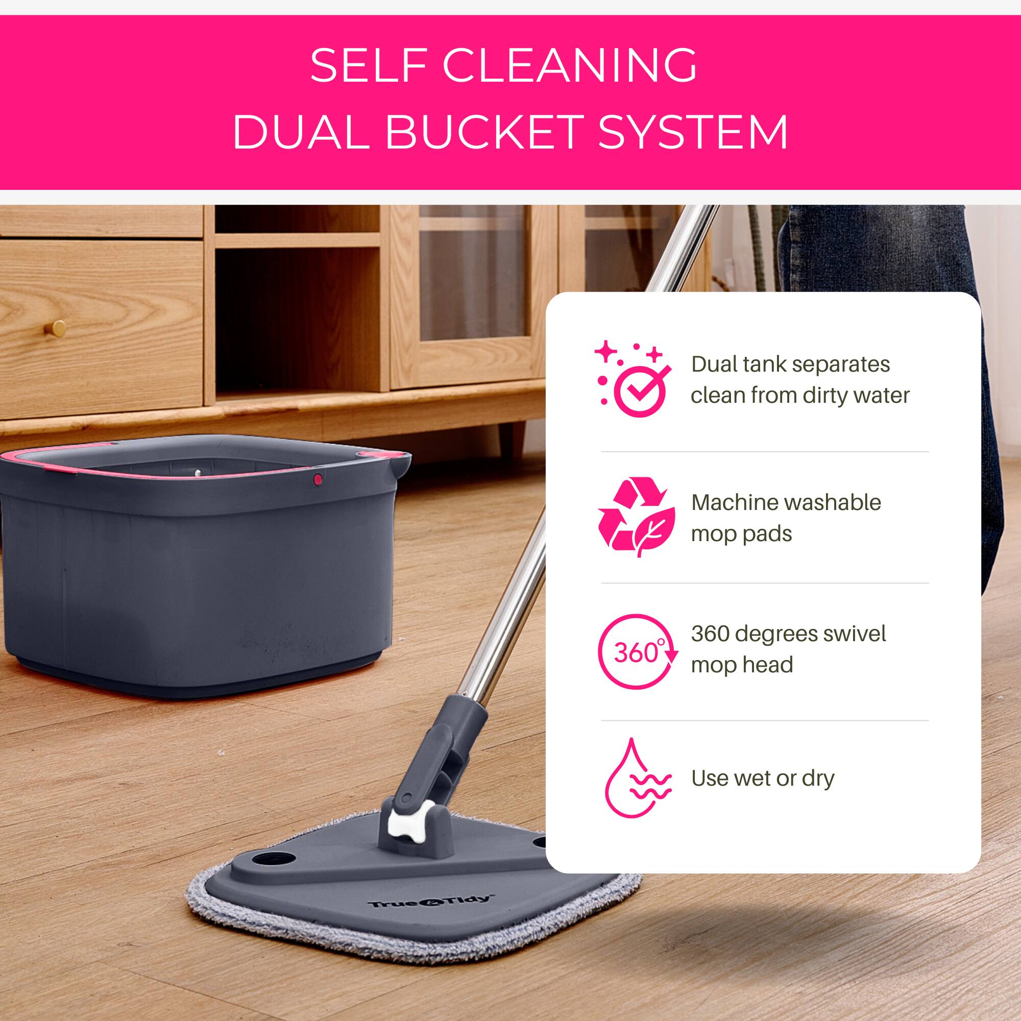 SELF CLEANING DUAL BUCKET SYSTEM

- Dual tank separates clean from dirty water
- Machine washable mop pads
- 360 degrees swivel mop head
- Use wet or dry