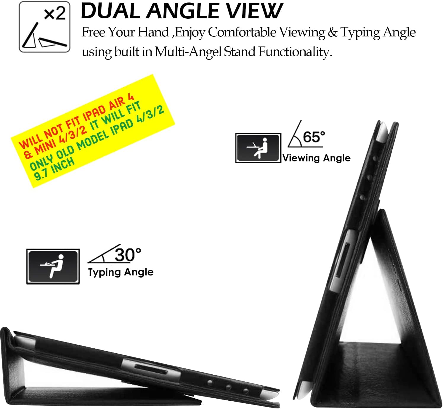 x2 DUAL ANGLE VIEW  
Free Your Hand, Enjoy Comfortable Viewing & Typing Angle using built in Multi-Angel Stand Functionality.  

4 AIR FIT IPAD WILL 4/3/2 FIT IT IPAD NOT 4/3/2 WILL MINI MODEL & OLD ONLY INCH 9.7  

65° Viewing Angle  
30° Typing Angle  

WILL NOT FIT IPAD AIR 4 & MINI 4/3/2 IT WILL FIT ONLY OLD MODEL IPAD 4/3/2 9.7 INCH