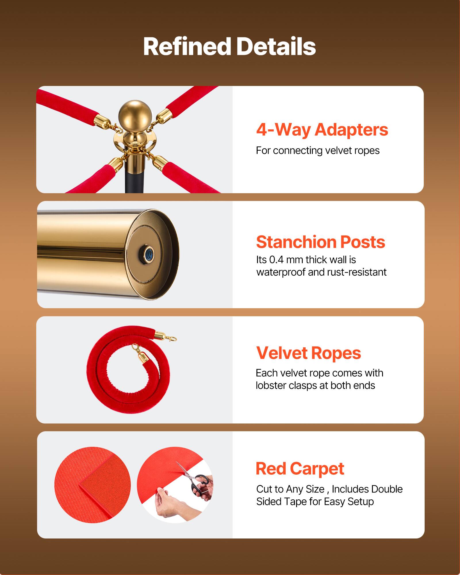 Refined Details

4-Way Adapters  
For connecting velvet ropes

Stanchion Posts  
Its 0.4 mm thick wall is waterproof and rust-resistant

Velvet Ropes  
Each velvet rope comes with lobster clasps at both ends

Red Carpet  
Cut to Any Size, Includes Double Sided Tape for Easy Setup