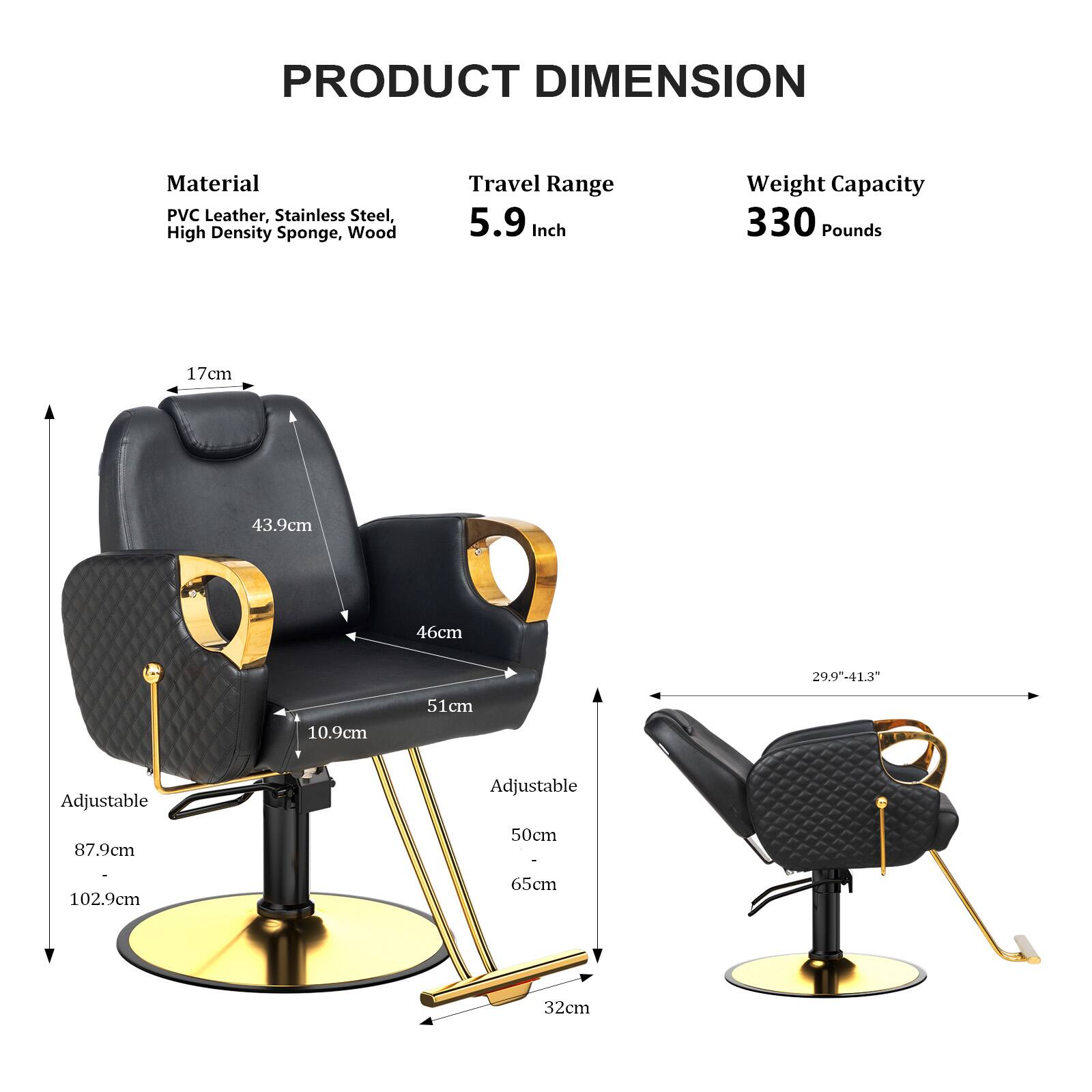 PRODUCT DIMENSION

Material: PVC Leather, Stainless Steel, High Density Sponge, Wood

Travel Range: 5.9 Inch

Weight Capacity: 330 Pounds

Dimensions:
- 17cm
- 43.9cm
- 46cm
- 10.9cm
- 51cm
- 29.9"-41.3"
- Adjustable: 87.9cm
- Adjustable: 50cm
- Adjustable: 102.9cm
- 32cm