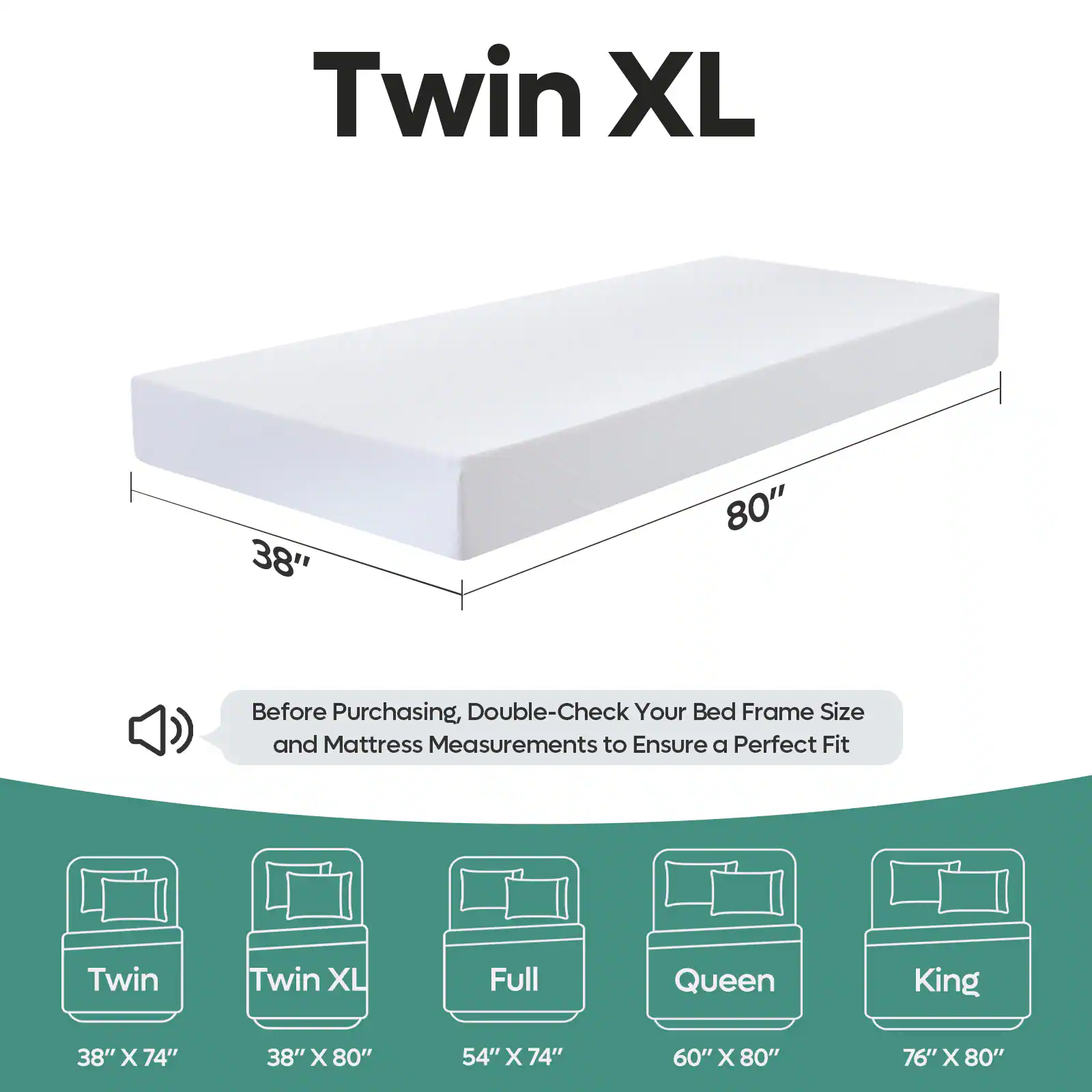 Twin XL 38" x 80"  
Before Purchasing, Double-Check Your Bed Frame Size and Mattress Measurements to Ensure a Perfect Fit  
Twin: 38" x 74"  
Twin XL: 38" x 80"  
Full: 54" x 74"  
Queen: 60" x 80"  
King: 76" x 80"