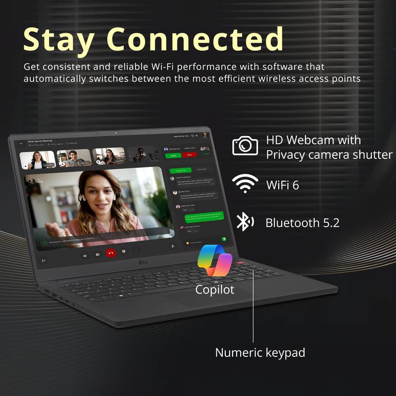 Stay Connected

Get consistent and reliable Wi-Fi performance with software that automatically switches between the most efficient wireless access points

- HD Webcam with Privacy camera shutter
- WiFi 6
- Bluetooth 5.2
- LG Copilot
- Numeric keypad