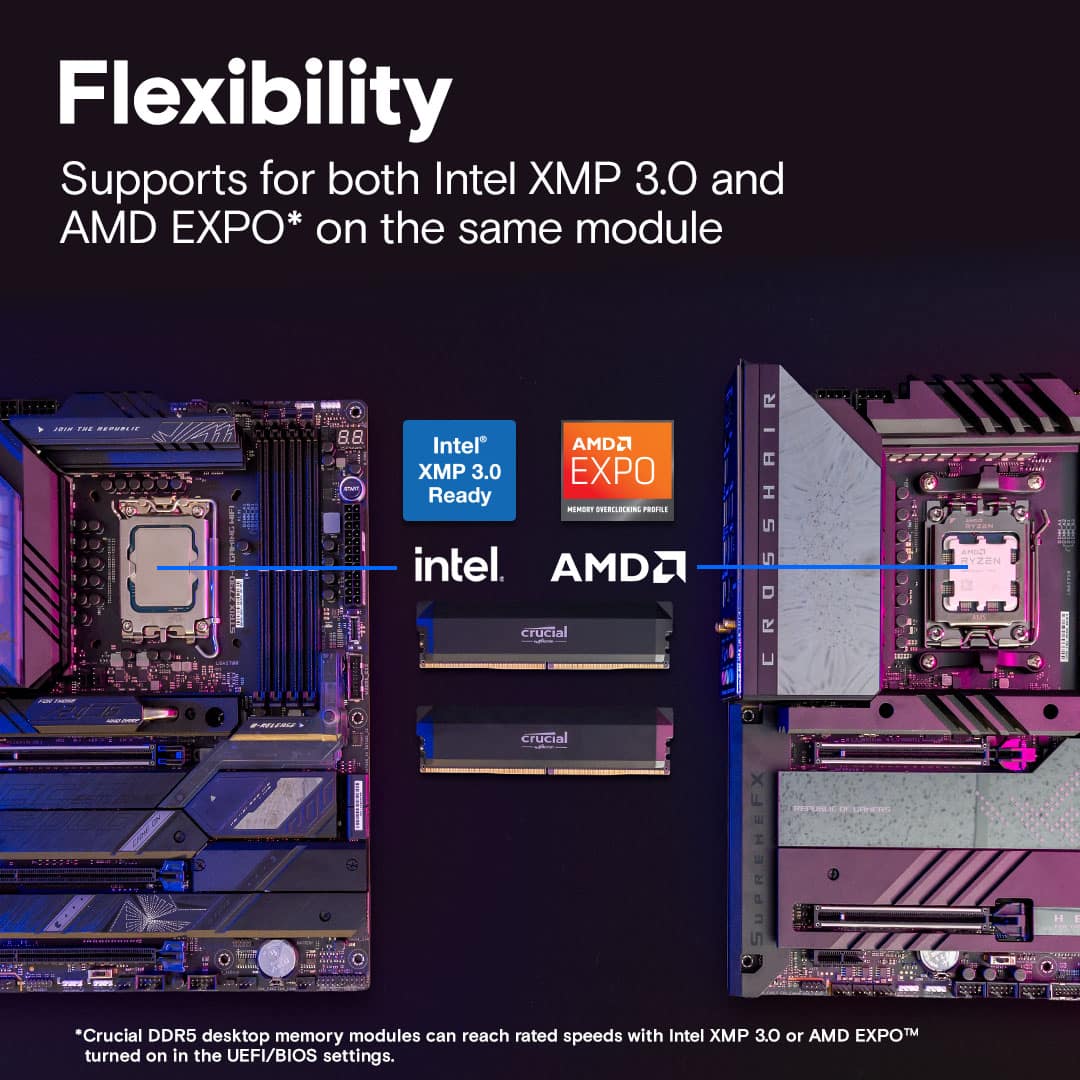 Flexibility: Supports both Intel XP 3.0 and AMD EXPO* on the same module. Ready - Crucial DDR5 desktop memory modules can reach rated speeds with Intel XMP 3.0 or AMD EXPO turned on in the UEFI/BIOS settings.