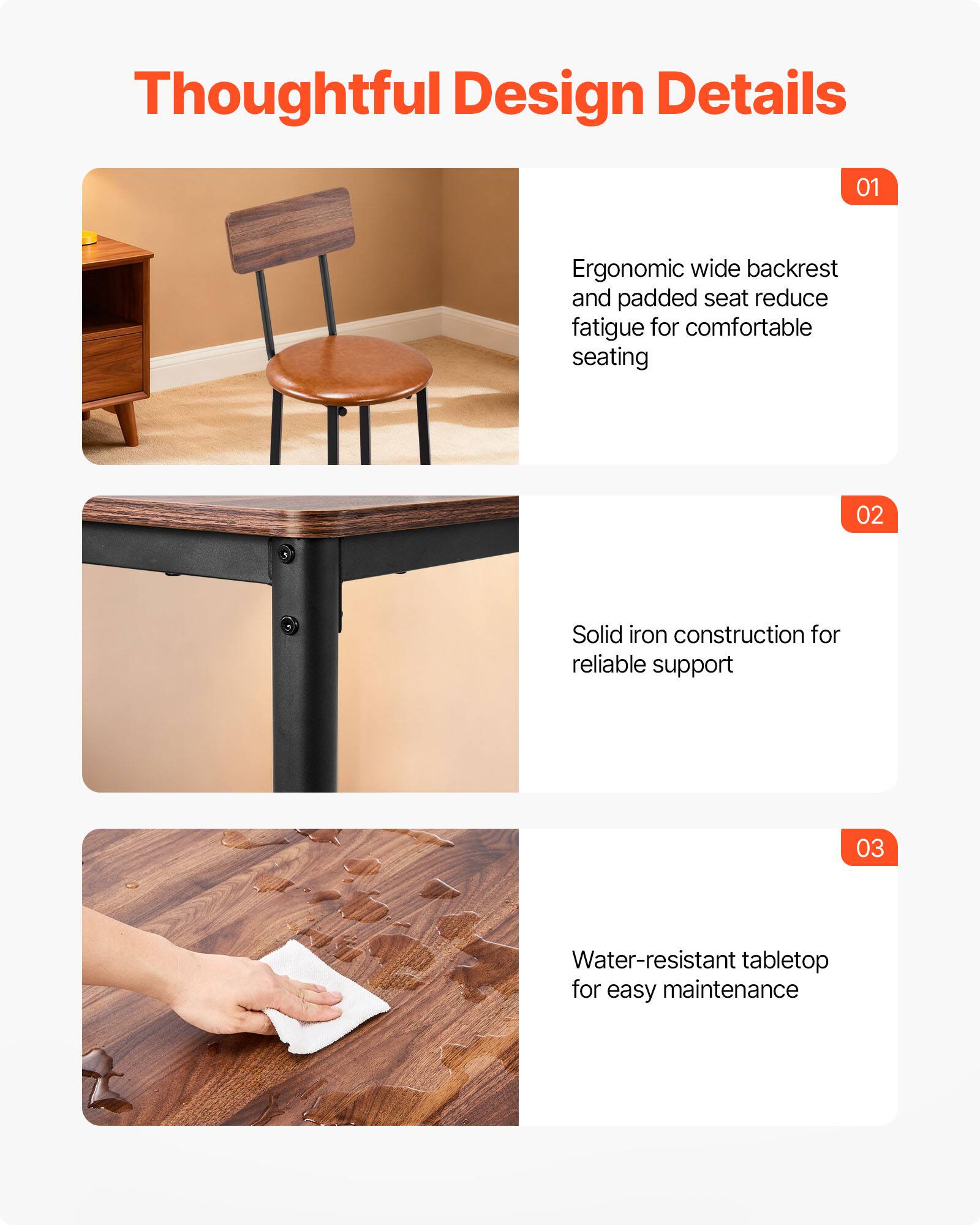 Thoughtful Design Details

01 Ergonomic wide backrest and padded seat reduce fatigue for comfortable seating

02 Solid iron construction for reliable support

03 Water-resistant tabletop for easy maintenance