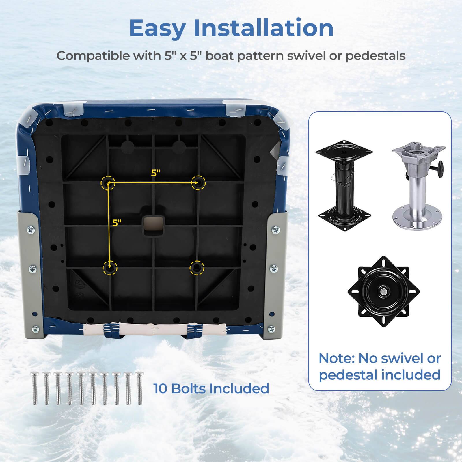 Easy Installation  
Compatible with 5" x 5" boat pattern swivel or pedestals  
10 Bolts Included  
Note: No swivel or pedestal included
