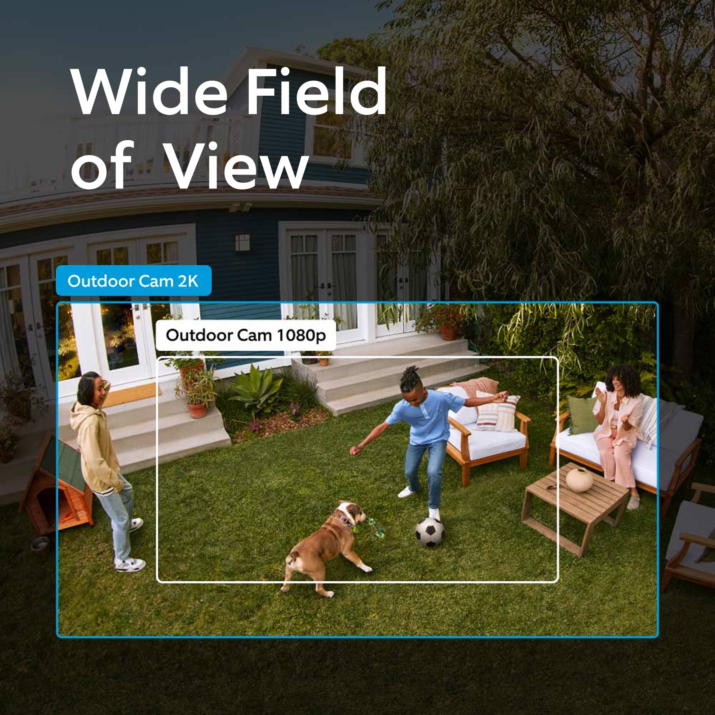 Wide Field of View  
Outdoor Cam 2K  
Outdoor Cam 1080p