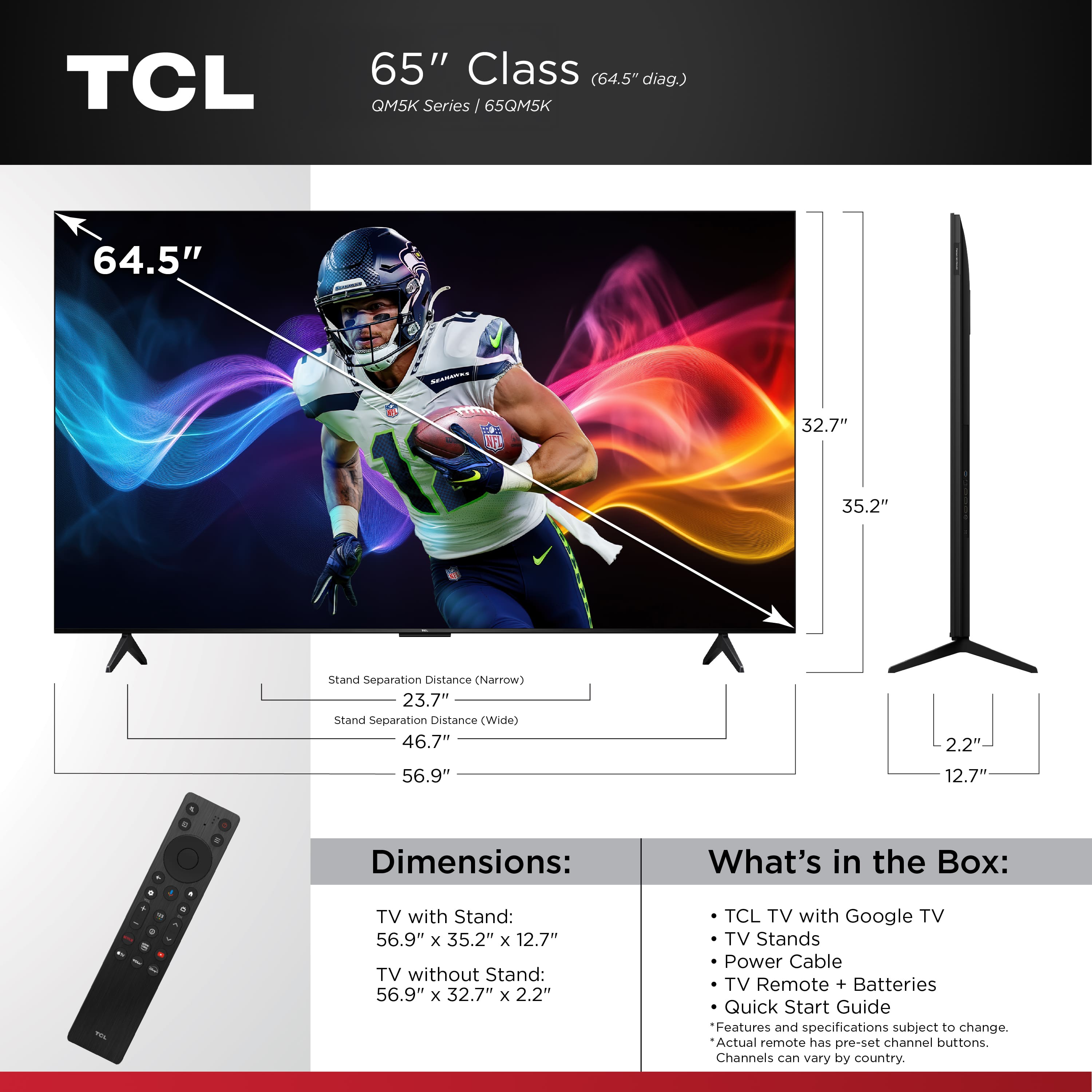 TCL 65" Class (64.5" diag.) QM5K Series 65QM5K 64.5" I 32.7" 35.2" Stand Separation Distance (Narrow) 23.7" Stand Separation Distance (Wide) 46.7" 56.9" 2.2" 12.7" . - - - . - Dimensions: TV with Stand: 56.9" x 35.2" x 12.7" TV without Stand: 56.9" x 32.7" x 2.2" What's in the Box: TCL TV with Google TV TV Stands Power Cable TV Remote + Batteries Quick Start Guide Features and specifications subject to change. Actual remote has pre-set channel buttons. Channels can vary by country