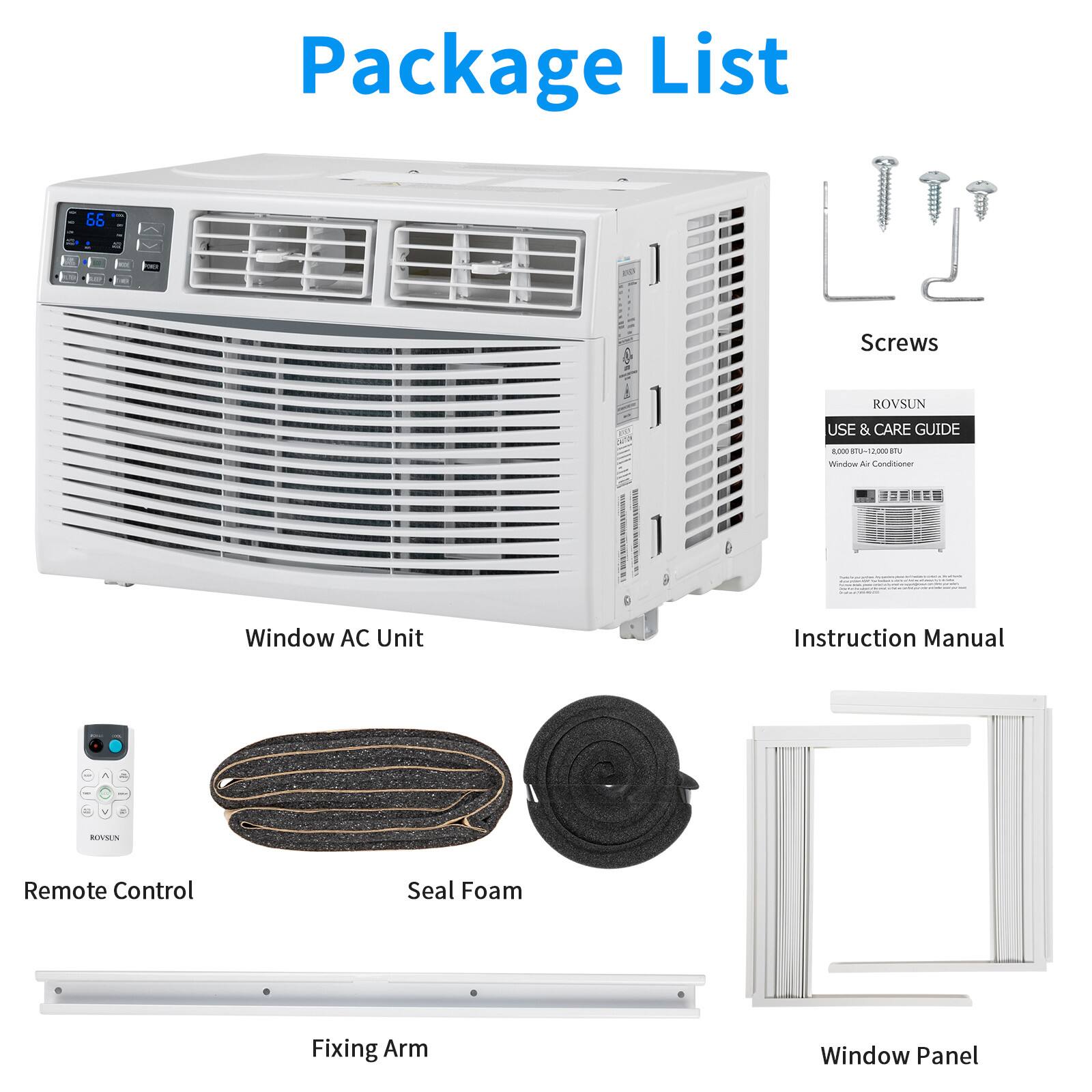 Package List

- 1 Screws
- ROVSUN USE & CARE GUIDE
- Window AC Unit Instruction Manual
- Remote Control
- Seal Foam
- Fixing Arm
- Window Panel