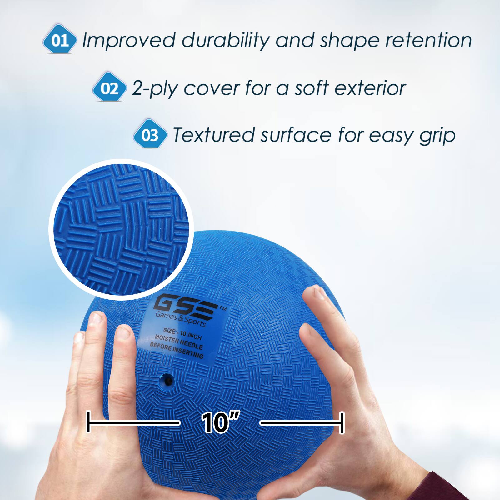 01 Improved durability and shape retention
02 2-ply cover for a soft exterior
03 Textured surface for easy grip
GSS Games & Sports
SIZE: 10 INCH
MOISTEN NEEDLE BEFORE INSERTING
10"