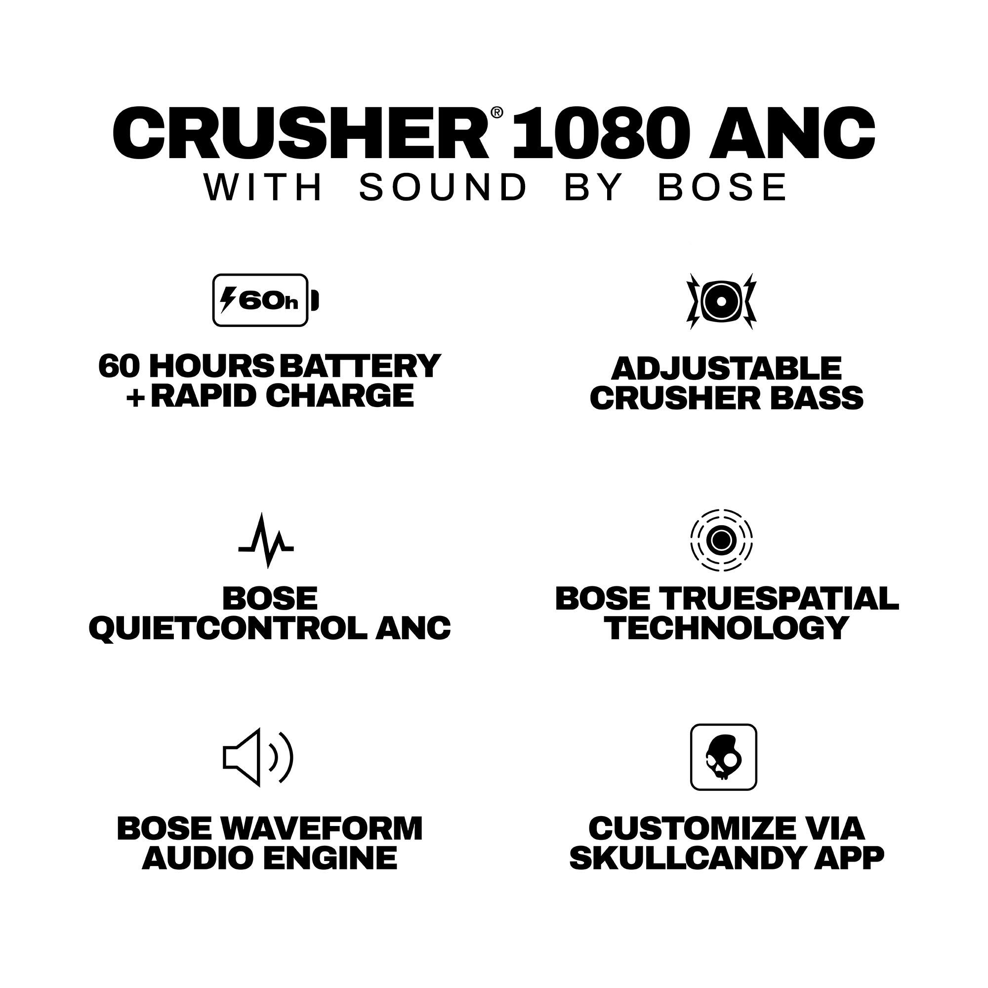 CRUSHER 1080 ANC WITH SOUND BY BOSE

- 60h
- 60 HOURS BATTERY + RAPID CHARGE
- ADJUSTABLE CRUSHER BASS
- BOSE QUIETCONTROL ANC
- BOSE TRUESPATIAL TECHNOLOGY
- BOSE WAVEFORM AUDIO ENGINE
- CUSTOMIZE VIA SKULLCANDY APP