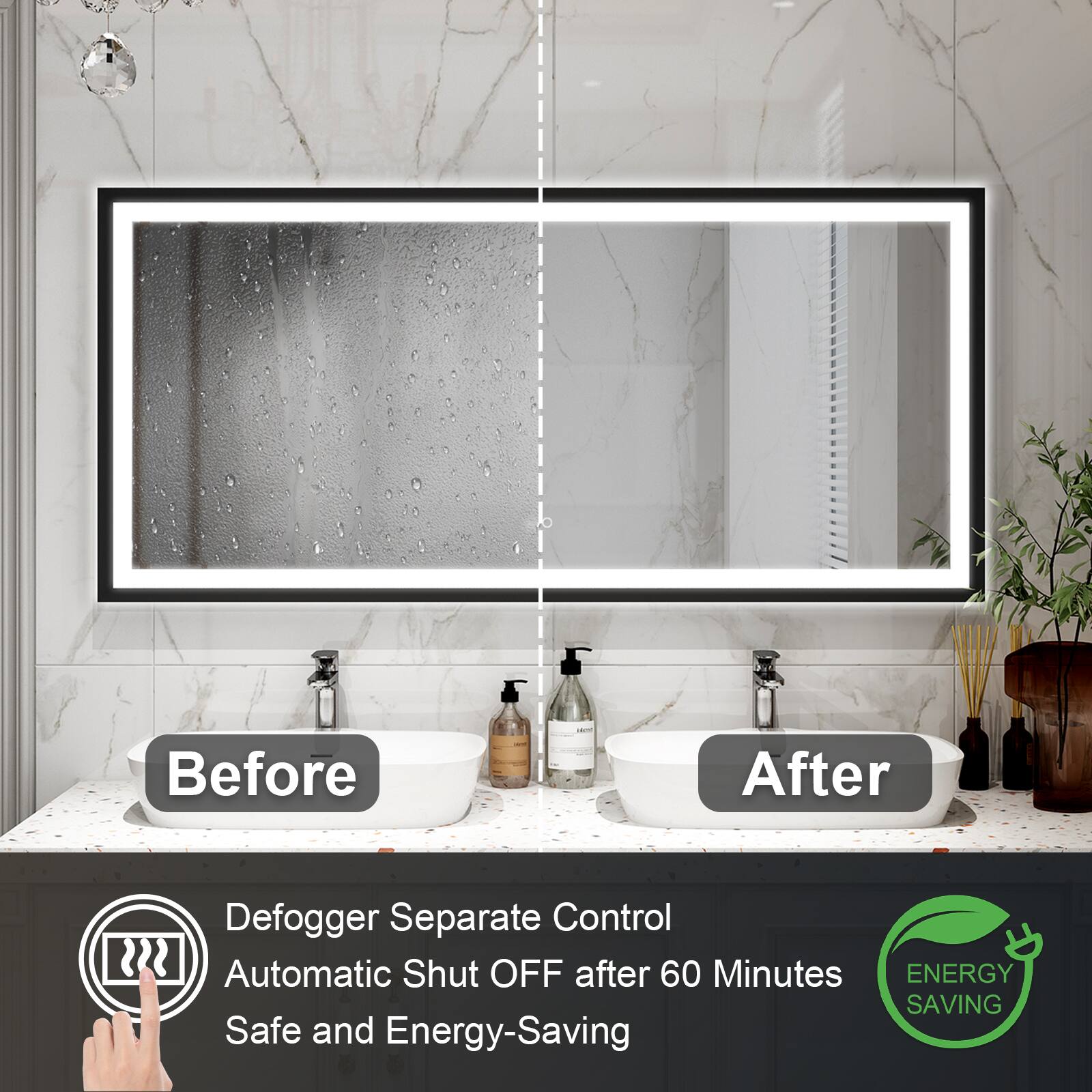 Before: After  
Defogger Separate Control  
Automatic Shut OFF after 60 Minutes  
ENERGY SAVING  
Safe and Energy-Saving