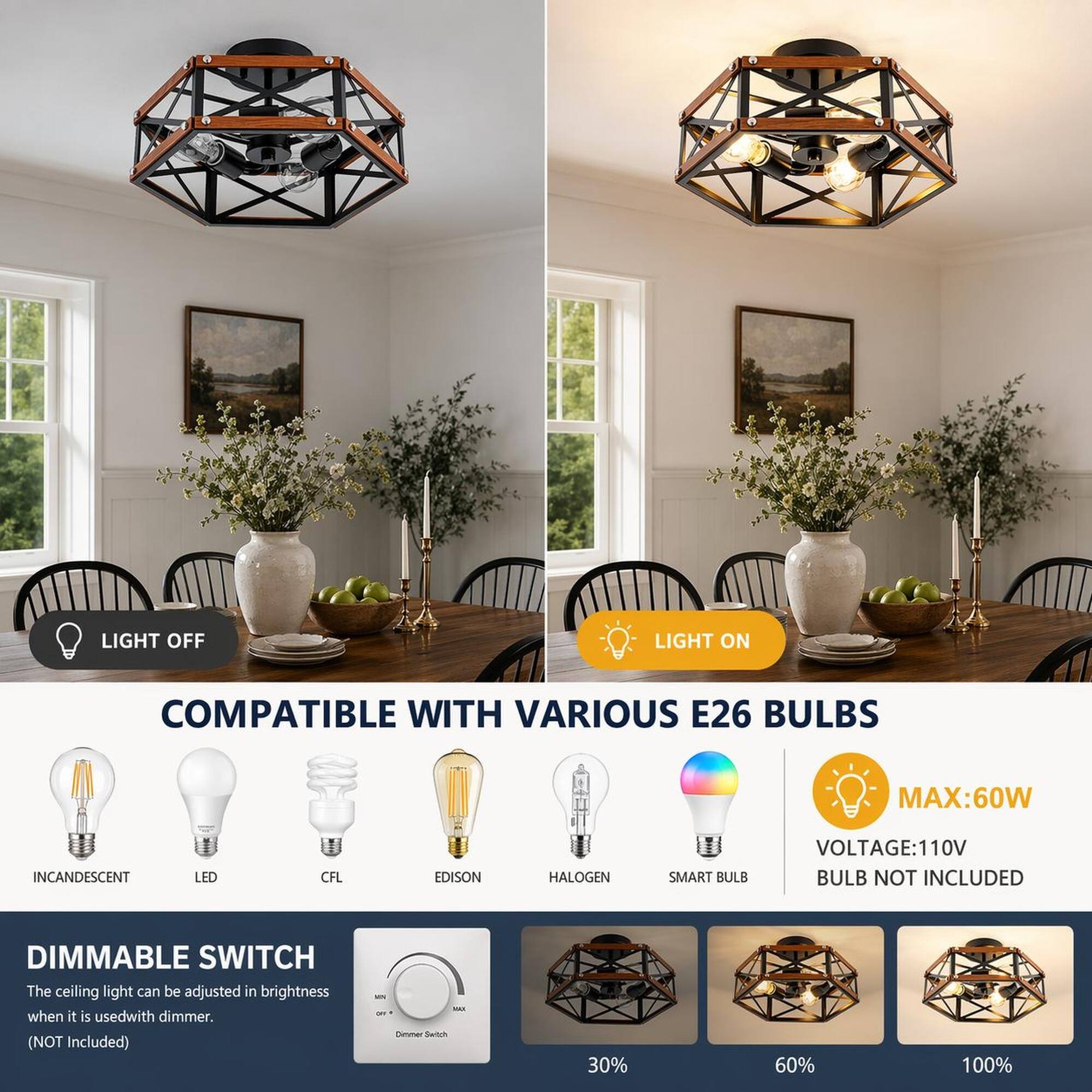 LIGHT OFF  
LIGHT ON  

COMPATIBLE WITH VARIOUS E26 BULBS  
MAX: 60W  
INCANDESCENT  
LED  
CFL  
EDISON  
HALOGEN  
SMART BULB  

VOLTAGE: 110V  
BULB NOT INCLUDED  

DIMMABLE SWITCH  
The ceiling light can be adjusted in brightness when it is used with a dimmer. (NOT Included)  

30%  
60%  
100%