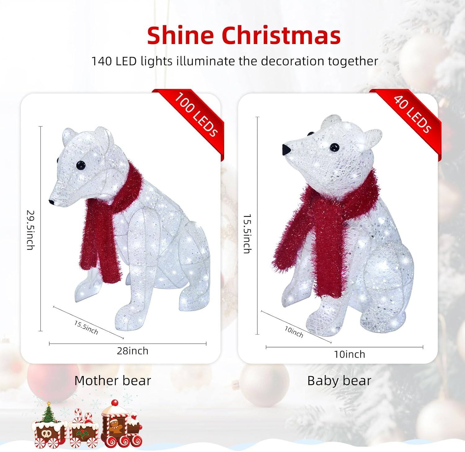 Shine Christmas

140 LED lights illuminate the decoration together

Mother bear
- 29.5 inch
- 15.5 inch
- 28 inch
- 15.5 inch
- 100 LEDs

Baby bear
- 15.5 inch
- 10 inch
- 10 inch
- 40 LEDs