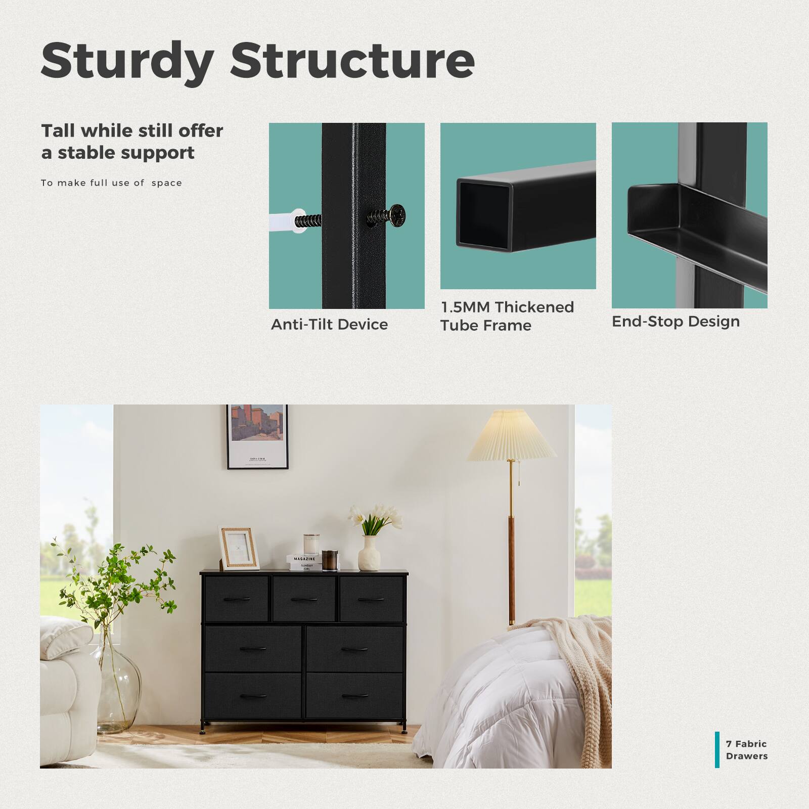 Sturdy Structure

Tall while still offer a stable support  
To make full use of space

Anti-Tilt Device

1.5MM Thickened Tube Frame

End-Stop Design

7 Fabric Drawers
