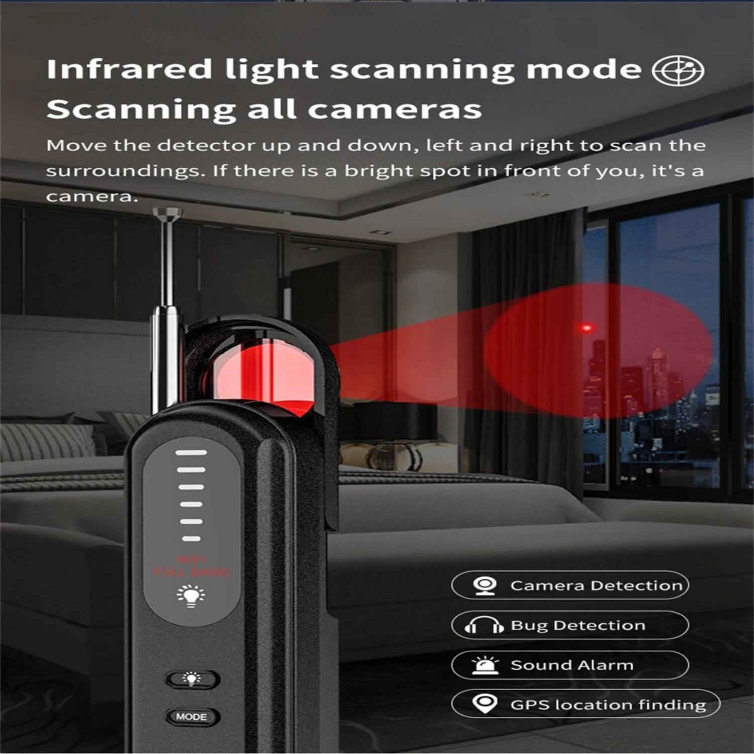 Infrared light scanning mode  
Scanning all cameras  

Move the detector up and down, left and right to scan the surroundings. If there is a bright spot in front of you, it's a camera.  

WIFI FULL BAND  

Camera Detection  
Bug Detection  
Sound Alarm  
GPS location finding
