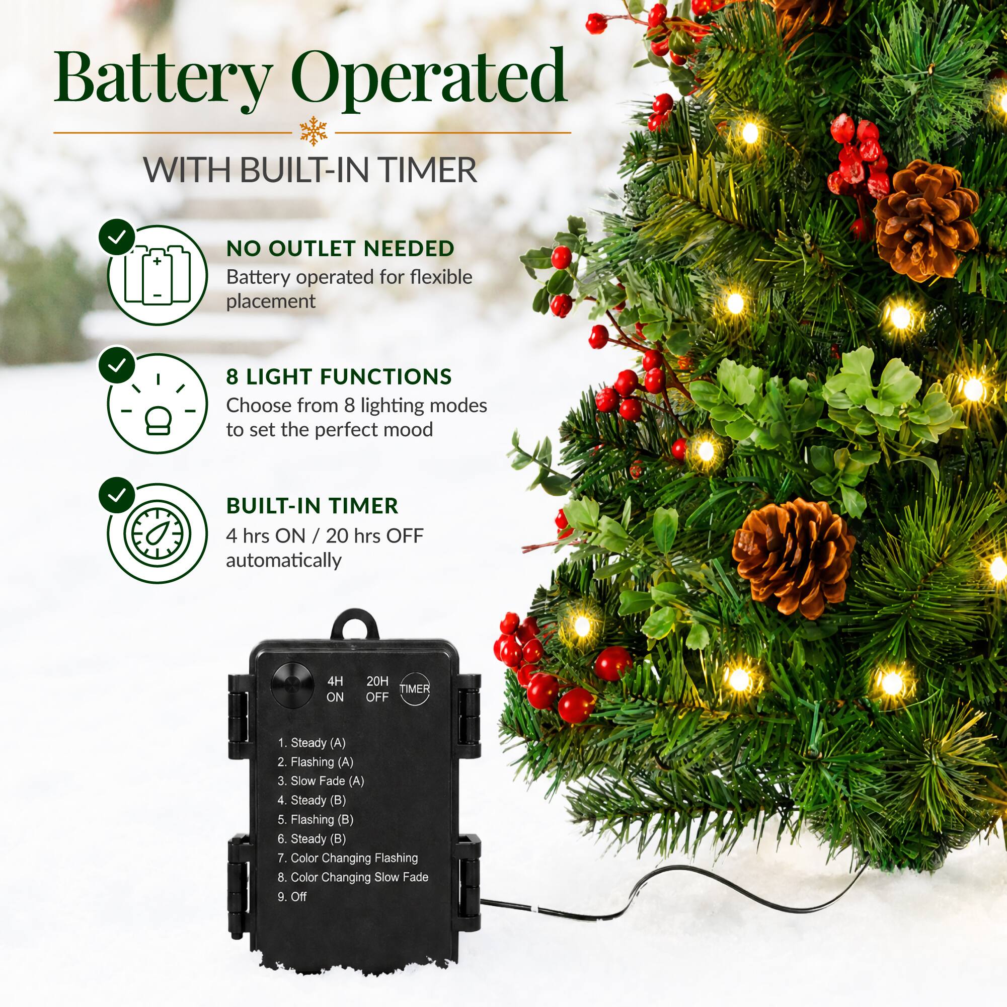 Battery Operated WITH BUILT-IN TIMER

NO OUTLET NEEDED
Battery operated for flexible placement

8 LIGHT FUNCTIONS
Choose from 8 lighting modes to set the perfect mood

BUILT-IN TIMER
4 hrs ON / 20 hrs OFF automatically

4H ON
20H TIMER OFF

1. Steady (A)
2. Flashing (A)
3. Slow Fade (A)
4. Steady (B)
5. Flashing (B)
6. Steady (B)
7. Color Changing Flashing
8. Color Changing Slow Fade
9. Off