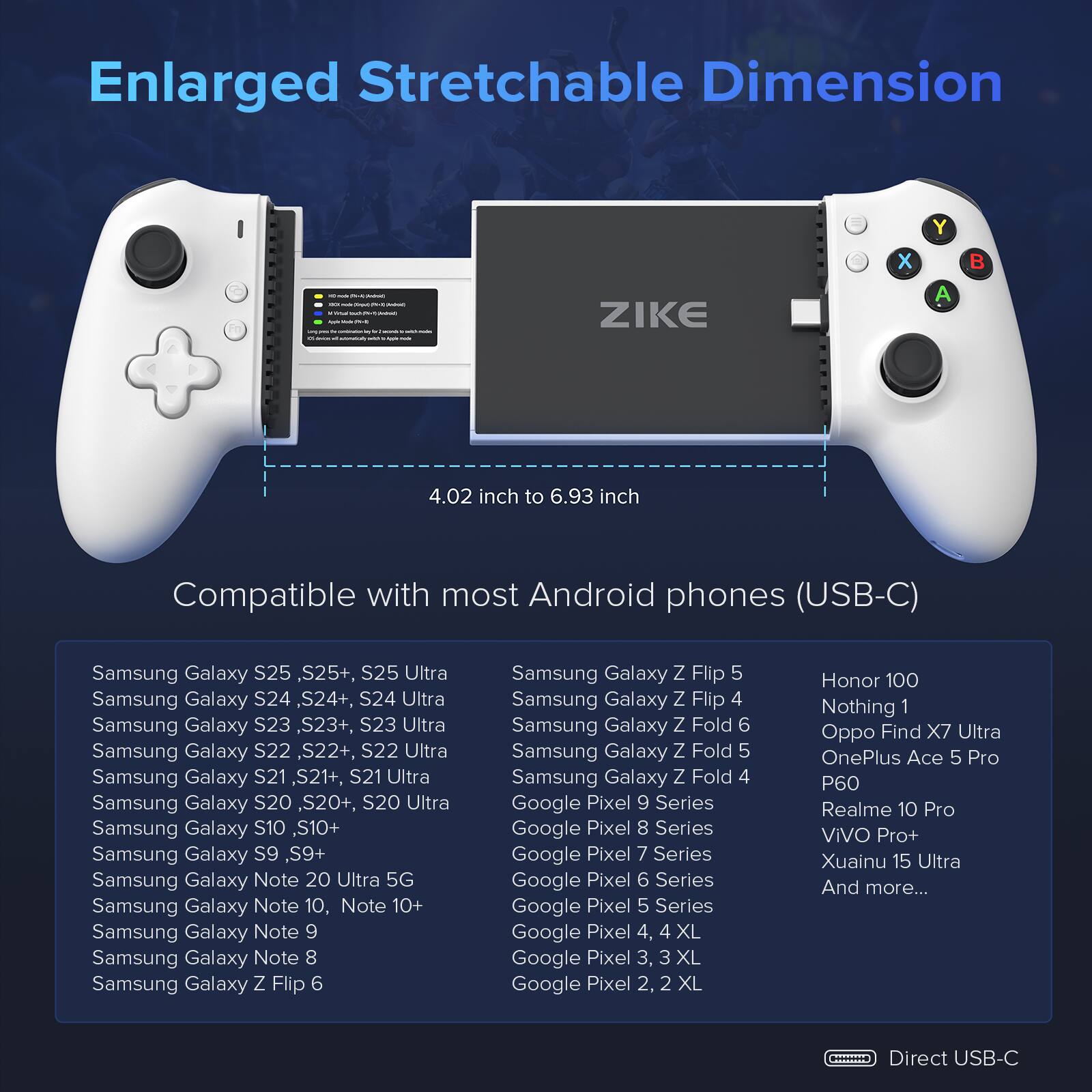Enlarged Stretchable Dimension - ZIKE x Y A  4.02 inch to 6.93 inch

Compatible with most Android phones (USB-C)

Samsung Galaxy S25, S25+, S25 Ultra
Samsung Galaxy S24, S24+, S24 Ultra
Samsung Galaxy S23, S23+, S23 Ultra
Samsung Galaxy S22, S22+, S22 Ultra
Samsung Galaxy S21, S21+, S21 Ultra
Samsung Galaxy S20, S20+, S20 Ultra
Samsung Galaxy S10, S10+
Samsung Galaxy S9, S9+
Samsung Galaxy Note 20 Ultra 5G
Samsung Galaxy Note 10, Note 10+
Samsung Galaxy Note 9
Samsung Galaxy Note 8
Samsung Galaxy Z Flip 6
Samsung Galaxy Z Flip 5
Samsung Galaxy Z Flip 4
Samsung Galaxy Z Fold 6
Samsung Galaxy Z Fold 5
Samsung Galaxy Z Fold 4
Google Pixel 9 Series
Google Pixel 8 Series
Google Pixel 7 Series
Google Pixel 6 Series
Google Pixel 5 Series
Google Pixel 4, 4 XL
Google Pixel 3, 3 XL
Google Pixel 2, 2 XL
Honor 100
Nothing 1
Oppo Find X7 Ultra
OnePlus Ace 5 Pro
P60
Realme 10 Pro
ViVO Pro+
Xuainu 15 Ultra
And more...

Direct USB-C