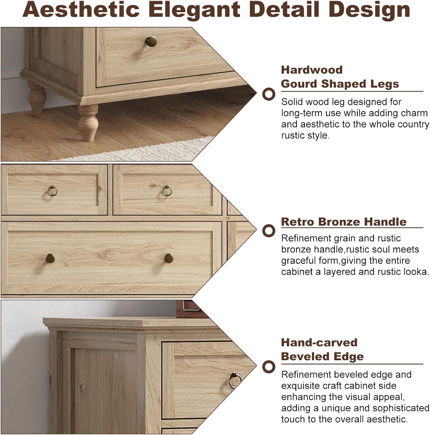 Aesthetic Elegant Detail Design

Hardwood Gourd Shaped Legs
Solid wood leg designed for long-term use while adding charm and aesthetic to the whole country rustic style.

Retro Bronze Handle
Refinement grain and rustic bronze handle, rustic soul meets graceful form, giving the entire cabinet a layered and rustic look.

Hand-carved Beveled Edge
Refinement beveled edge and exquisite craft cabinet side enhancing the visual appeal, adding a unique and sophisticated touch to the overall aesthetic.