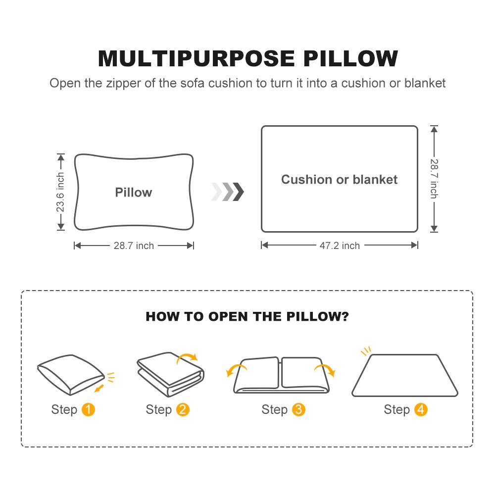 MULTIPURPOSE PILLOW  
Open the zipper of the sofa cushion to turn it into a cushion or blanket  

Pillow  
23.6 inch  
28.7 inch  

Cushion or blanket  
47.2 inch  
28.7 inch  

HOW TO OPEN THE PILLOW?  
Step 1  
Step 2  
Step 3  
Step 4