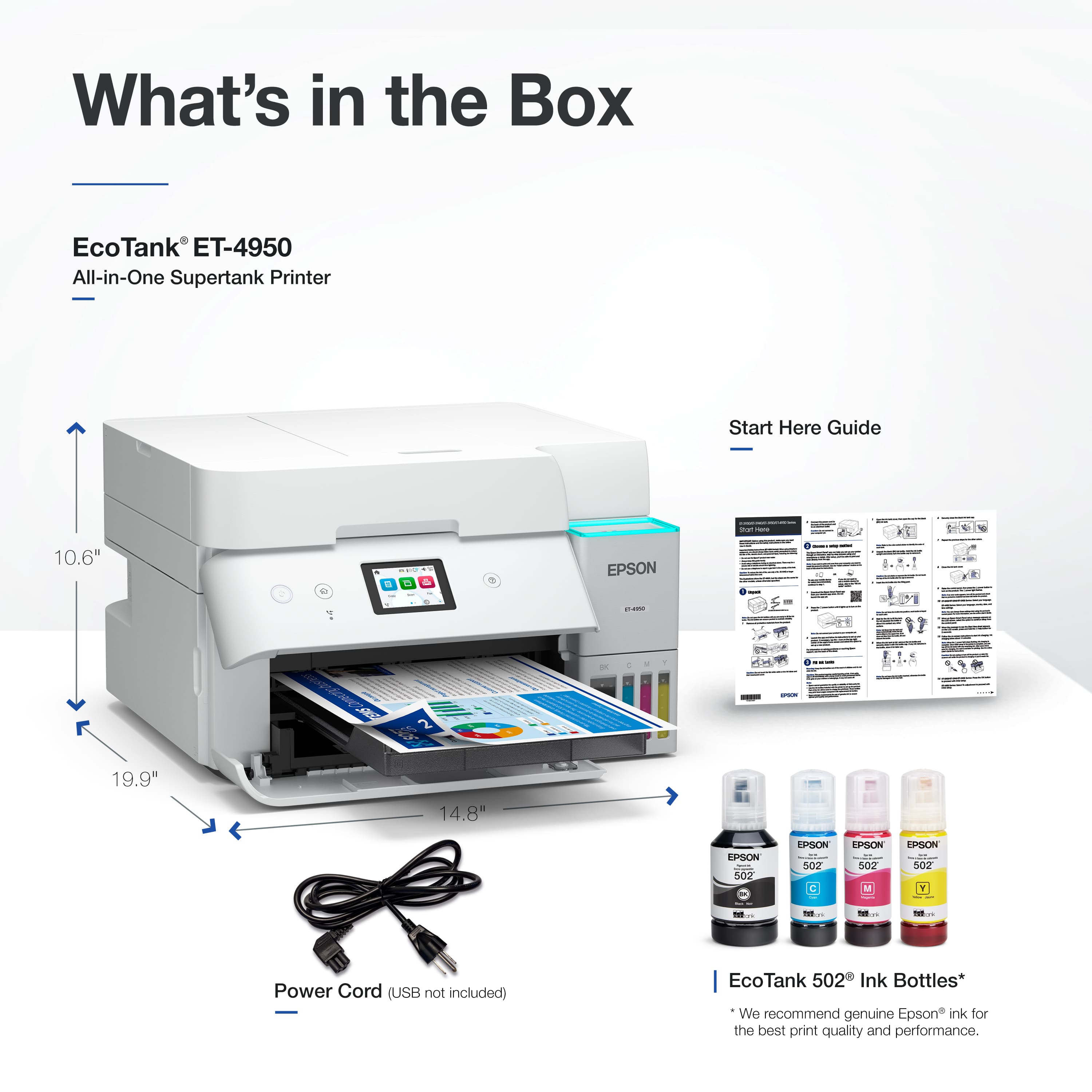 What's in the Box
EcoTank ET-4950
All-in-One Supertank Printer
Start Here Guide
10.6" L
19.9" W
14.8" H
Power Cord (USB not included)
EcoTank 502 Ink Bottles*
We recommend genuine Epson ink for the best print quality and performance.